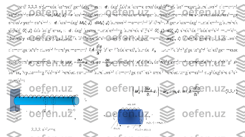 Endi 	2.2.2	-chizmada  ko‘rsatilganidek, 	z va 	z+dz	 dagi  ikkita  kesma  orasidagi  bir  xil  bo‘lmagan  buraluvchi  elementni 	
ko‘rib chiqamiz. Bunda, 	Mb	(z,t)    z kesimdagi vaqtning 	 ̶	t momentida aniqlangan burovchi momenti va shu 	t vaqtda bu kesimga 	
cheksiz yaqin qo‘shni 	z+dz	 kesimdagi 	M
b	(z,t)+	dM b	(z,t) burovchi momentini bildirsin. Agar z kesmdagi nuqtalarning burchak 	
siljishi 	θ(z,t)  deb  belgilansa, 	z+dz	 dagi  kesma  nuqtalarining  burchak  siljishi 	θ(z,t)+	dθ	(z,t)  shaklida  ifodalanishi 	mumkin. 	
Doiraviy  sterjenning  sirtiga,  uzinlik  birligiga  ta’sir  etuvchi  taqsimlangan  moment 	m
b	(z, 	t)  bilan  belgilansin.  Buraluvchi 	
elementga  ta’sir  etuvchi  inersiya  momenti 	2
2	
0	t	
dz	I	

		
 bilan  ifodalanadi,  bunda 	0	I	 - uzunlik  birligiga  to‘g‘ri  keladigan  massa 	
qutb inersiya momenti. Bunda 	dz	
z
M	dM	b	b	
		 va 	dz	
z	
d	

				 ekanligini ta’kidlab, doiraviy sterjenning materialining zichligi 		 	
bo‘lsa, Nyutonning ikkinchi harakat qonunini buraluvchi elementiga qo‘llash orqali harakat tenglamasini quyidagicha olish 
mumkin:	 	
2
2	
0	t	
dz	I	dz	m	M	dz	
z
M	
M	b	b	
b	
b	
			

	


	

	
		
  	 	(2.2.4	) 
2.2.2-chizma	
Endi 	2.2.2	-chizmada  ko‘rsatilganidek, 	z va 	z+dz	 dagi  ikkita  kesma  orasidagi  bir  xil  bo‘lmagan  buraluvchi  elementni 	
ko‘rib chiqamiz. Bunda, 	M b	(z,t)    z kesimdagi vaqtning 	 ̶	t momentida aniqlangan burovchi momenti va shu 	t vaqtda bu kesimga 	
cheksiz yaqin qo‘shni 	z+dz	 kesimdagi 	M
b	(z,t)+	dM b	(z,t) burovchi momentini bildirsin. Agar z kesmdagi nuqtalarning burchak 	
siljishi 	θ(z,t)  deb  belgilansa, 	z+dz	 dagi  kesma  nuqtalarining  burchak  siljishi 	θ(z,t)+	dθ	(z,t)  shaklida  ifodalanishi 	mumkin. 	
Doiraviy  sterjenning  sirtiga,  uzinlik  birligiga  ta’sir  etuvchi  taqsimlangan  moment 	m
b	(z, 	t)  bilan  belgilansin.  Buraluvchi 	
elementga  ta’sir  etuvchi  inersiya  momenti 	2
2	
0	t	
dz	I	

		
 bilan  ifodalanadi,  bunda 	0	I	 - uzunlik  birligiga  to‘g‘ri  keladigan  massa 	
qutb inersiya momenti. Bunda 	dz	
z
M	dM	b	b	
		 va 	dz	
z	
d	

				 ekanligini ta’kidlab, doiraviy sterjenning materialining zichligi 		 	
bo‘lsa, Nyutonning ikkinchi harakat qonunini buraluvchi elementiga qo‘llash orqali harakat tenglamasini quyidagicha olish 
mumkin:	 	
2
2	
0	t	
dz	I	dz	m	M	dz	
z
M	M	b	b	b	b	
			

	


	

			
  	 	(2.2.4	)  