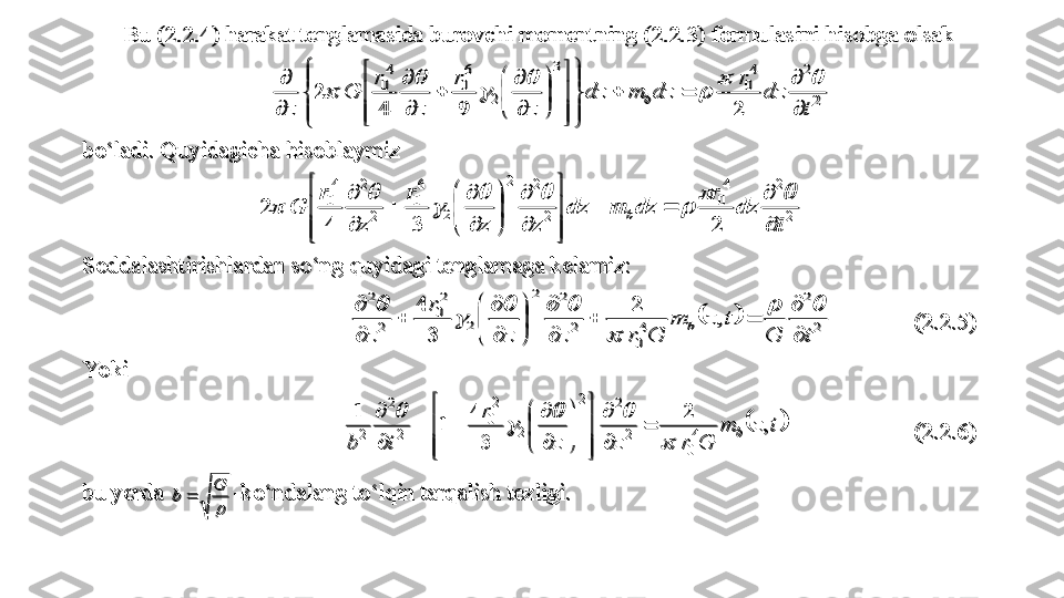 Bu (2.2.4) harakat tenglamasida 	burovchi momentning 	(2.2.3) formulasini hisobga olsak	 	
2
2	4
0	
3	
2	
6
0	
4
0	
2
 	
9	4	
 	2	
t	
dz	
r	
dz	m	dz	
z	
r	
z	
r	
G	
z	
b	

	
		



	



	



	



	


	


	

	
	

	

			
	
	
	
	
	 	
bo‘ladi. Quyidagicha hisoblaymiz	 	
2
2	4
0	
2
2	2	
2	
6
0	
2
2	4
0	
2	3	4	
 	2	
t	
dz	
r	
dz	m	dz	
z	z	
r	
z	
r	
G	b	

	
		



	



	

	


	


	

	
	

			
	
		
	
	
	 	
Soddalashtirishlardan so‘ng quyidagi tenglamaga kelamiz:	 	
		2
2	
4
0	
2
2	2	
2	
2
0	
2
2	
,	
 
2	
3
4	
 	
t	G	
t	z	m	
G	r	z	z	
r	
z	
b	

	
		

	


	


	

	
	

			
	
		
	
	
 	 	(2.2.5)	 	
Yo ki 	 	
	tzm
Grzzr
tb	b ,
  2
34
11	4
0	
2
2	2	
2	
2
0	
2
2	
2		
		
	













	
 	 	 	(2.2.6)	 	
bu yerda 	

G	b		-ko‘ndalang to‘lqin tarqalish tezligi.	 	
Bu (2.2.4) harakat tenglamasida 	burovchi momentning 	(2.2.3) formulasini hisobga olsak	 	
2
2	4
0	
3	
2	
6
0	
4
0	
2
 	
9	4	
 	2	
t	
dz	
r	
dz	m	dz	
z	
r	
z	
r	
G	
z	
b	

	
		



	



	



	



	


	


	

	
	

	

			
	
	
	
	
	 	
bo‘ladi. Quyidagicha hisoblaymiz	 	
2
2	4
0	
2
2	2	
2	
6
0	
2
2	4
0	
2	3	4	
 	2	
t	
dz	
r	
dz	m	dz	
z	z	
r	
z	
r	
G	b	

	
		



	



	

	


	


	

	
	

			
	
		
	
	
	 	
Soddalashtirishlardan so‘ng quyidagi tenglamaga kelamiz:	 	
		2
2	
4
0	
2
2	2	
2	
2
0	
2
2	
,	
 
2	
3
4	
 	
t	G	
t	z	m	
G	r	z	z	
r	
z	
b	

	
		

	


	


	

	
	

			
	
		
	
	
 	 	(2.2.5)	 	
Yo ki 	 	
	
tzm
Grzzr
tb	b ,
  2
34
11	4
0	
2
2	2	
2	
2
0	
2
2	
2		
		
	













	
 	 	 	(2.2.6)	 	
bu yerda 	

G	b		-ko‘ndalang to‘lqin tarqalish tezligi.	  