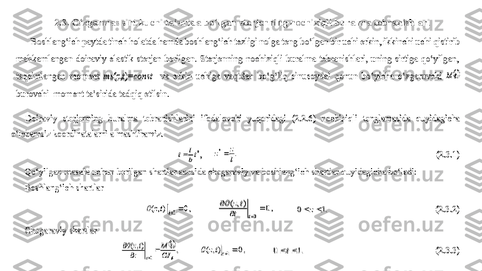 2.3. O‘ zgarmas sirt kuchi ta’sirida bo‘lgan  s terjenning nochiziqli buralma tebranishlariBoshlang‘ich paytda tinch holatda hamda boshlang‘ich tezligi nolga teng 	bo‘lgan bir uchi erkin, ikkinchi uchi qistirib 	
mahkamlangan  doiraviy  elastik  sterjan  berilgan.  Sterjenning  nochiziqli  buralma  tebranishlari,  uning  sirtiga  qo‘yilgan,	 	
taqsimlangan  moment 	m	b(z,t)=	const	  va 	erkin  uchiga  vaqtdan  bo‘g‘liq  sinusoydal  qonun  bo‘yicha  o‘zgaruvchi 	t	M	 	
burovchi  moment ta’sirida tadqiq etilsin.  	 	
Doiraviy  sterjenning  buralma  tebranishla	rin	i  ifodalovchi  yuqoridagi  (2.2.6	)  nochiziqli 	tenglama	si	da  quyidagicha 	
o‘	lchamsiz koordinatalarni almashtiramiz.	 	
* t	
b
l	t	,     	.	*	
l
z	z		               	 	 	 	 	 	 	                            	(2.3.1	) 	
Qo‘yilgan masala uchun berilgan shartlar asosida chegaraviy va boshlang‘ich shartlar quyidagicha bo‘ladi:	 	
Boshlang‘ich shartlar	 	
, 0	 )	,	(	0	t	t	z		           	, 0	)	,	(	
0	
	
	
	
t	t	
t	z		
         	.1	0			z	     	  	 	 	 	        	(2.3.2	) 	
Chegaraviy 	shartlar	 	
, 	),	(	
0		
	
GJ	
t	M	
z	
t	z	
z	
	
	
	
	
         	, 0	)	,	(	1	z	t	z		           	.1	0			t	    	 	 	 	 	 	 	 	   	(2.3.3	) 	
Boshlang‘ich paytda tinch holatda hamda boshlang‘ich tezligi nolga teng 	bo‘lgan bir uchi erkin, ikkinchi uchi qistirib 	
mahkamlangan  doiraviy  elastik  sterjan  berilgan.  Sterjenning  nochiziqli  buralma  tebranishlari,  uning  sirtiga  qo‘yilgan,	 	
taqsimlangan  moment 	m	b(z,t)=	const	  va 	erkin  uchiga  vaqtdan  bo‘g‘liq  sinusoydal  qonun  bo‘yicha  o‘zgaruvchi 	t	M	 	
burovchi  moment ta’sirida tadqiq etilsin.  	 	
Doiraviy  sterjenning  buralma  tebranishla	rin	i  ifodalovchi  yuqoridagi  (2.2.6	)  nochiziqli 	tenglama	si	da  quyidagicha 	
o‘	lchamsiz koordinatalarni almashtiramiz.	 	
* t	
b
l	t	,     	.	*	
l
z	z		               	 	 	 	 	 	 	                            	(2.3.1	) 	
Qo‘yilgan masala uchun berilgan shartlar asosida chegaraviy va boshlang‘ich shartlar quyidagicha bo‘ladi:	 	
Boshlang‘ich shartlar	 	
, 0	 )	,	(	0	t	t	z		           	, 0	)	,	(	
0	
	
	
	
t	t	
t	z		
         	.1	0			z	     	  	 	 	 	        	(2.3.2	) 	
Chegaraviy 	shartlar	 	
, 	),	(	
0		
	
GJ	
t	M	
z	
t	z	
z	
	
	
	
	
         	, 0	)	,	(	1	z	t	z		           	.1	0			t	    	 	 	 	 	 	 	 	   	(2.3.3	)  