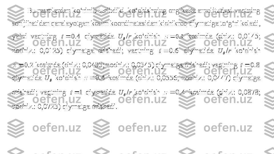 Bu rasmlardan k o‘ rinib turibdiki, k o‘ chishning eng katta amplitudasi vaqtning 
son jihatidan qaral ayotgan kesim koordinatasidan kichikroq  qiymatiga t o‘ g‘ ri keladi, 
ya’ni  vaqtning 4.	0		t   qiymatida 		U / r   k o‘ chish 	1.	0		z   kesimda   (chiz.:  0,0145; 
nochiz.:  0,0125 )  qiymatga  erishadi;  vaqtning 	
6.	0		t   qiymatida 		U / r   k o‘ chish 	
2.	0		z
  kesimda (ch iz.: 0,0433; nochiz.: 0,0345 ) qiymatga erishadi; vaqtning 	8.	0		t  
qiymatida 	
	U   k o‘ chish 	4.	0		z   kesimda  (chiz.:  0,0556;  n ochiz.:  0,0447 )  qiymatga 
erishadi;  vaqtning 	
1		t   qiymatida 		U / r   k o‘ chish 	4.	0		z   kesimda  (c hiz.:  0,0878; 
nochiz.: 0,0723 ) qiymatga erishadi.  	
Bu rasmlardan k	o‘	rinib turibdiki, k	o‘	chishning eng katta amplitudasi vaqtning 	
son jihatidan qaral	ayotgan kesim koordinatasidan kichikroq 	qiymatiga t	o‘	g‘	ri keladi, 	
ya’ni  vaqtning 	4.	0		t	 	qiymatida 		U	/r	 	k	o‘	chish 	1.	0		z	 	kesimda	 	(chiz.:  0,0145; 	
nochiz.:  0,0125	)  qiymatga  erishadi;  vaqtning 	6.	0		t	 	qiymatida 		U	/r	 	k	o‘	chish 	
2.	0		z	 kesimda (ch	iz.: 0,0433; nochiz.: 0,0345	) qiymatga erishadi; vaqtning 	8.	0		t	 	
qiymatida 		U	 k	o‘	chish 	4.	0		z	 kesimda 	(chiz.:  0,0556;  n	ochiz.:  0,0447	)  qiymatga 	
erishadi;  vaqtning 	1		t	 qiymatida 		U	/r	 k	o‘	chish 	4.	0		z	 kesimda  (c	hiz.:  0,0878; 	
nochiz.: 0,0723	) qiymatga erishadi.	  