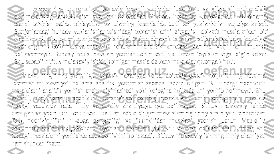             Mavzuning  dolzarbligi .   Doiraviy  kesimli  sterjenlar  juda  ko‘p  va  xilma-xil  muhandislik 
qurilmalarining  tarkibiy  qismlarini  tashkil  etadilar.  Shunday  holda  bu  sterjenlar  turli  xil  dinamik 
tashqi  ta’sirlar  ostida  ishlaydilar  va  ularning  kesmlarida  turli  xil  yuklanishlar  vujudga  keladi. 
Sterjenlardagi  bunday  yuklanishlar  ta’siridagi  tebranishlarini  o‘rganish  dolzarb  masalalaridan  biri 
hisoblanadi.  Shu  qatori,  sterjen  nuqtalaridagi  tashqi  dinamik  ta’sirlar  natijasida  vujudga  keladigan 
kuchlanganlik-deformatsiyalanganlik  holatlarini  analitik  aniqlash  hamma  vaqt  ham  mumkin 
bo‘lavermaydi.  Bunday  holda  masalani  yechish  uchun  sonli  usullardan  foydalanishga  to‘g‘ri  keladi. 
Shu sababli bitiruv malakaviy ishida ko‘rilgan masala dolzarb masalalar qatoriga kiradi.
Mavzuning   ilmiy  yangiligi.   Kllassik  nazariyga  ko‘ra,  doiraviy  elastik  sterjenlarning  buralma 
tebranishlari  aksariyat  hollarda  analitik  yechimlar  asosida  tadqiq  etilgan.  Bu  turdagi  nochiziqli 
masalalarni  analitik  yechish  ancha  qiyinlashadi  yoki  ko‘pgina  hollarda  uni  yechib  bo‘lmaydi.  Shu 
sababli,  sterjenlarning  nochiziqli  tebranishlari  haqidagi  masalalarni  sonli  tadqiq  etish  masalasi 
hozirgi  vaqtlarda  katta  ilmiy  va  amaliy  ahamiyatga  ega  bo‘lmoqda.  Bitiruv  malakaviy  ishida 
qaralgan  va  yechilishi  uchun  sonli  usullar  tadbiq  etilgan  masalalarning  ilmiy  ahamiyati  birinchidan 
fizik  nochiziqlilikni  hisobga  olinganligi  va  ikkinchidan  masalani  yechish  uchun  Maple-17 
dasturining  matematik  paketidan  foydalanib  masalani  yechish  usulining  qo‘llanilishi ,   ularning  shu 
turdagi masalalarni yechishda asos bo‘lishini ko‘rsatadi.  Bitiruv malakaviy  ishining ilmiy ahamiyati 
ham shundan iborat.  