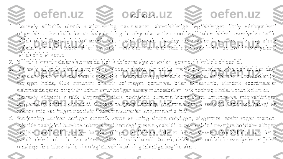 XULOSA
1. Doiraviy  silindrik  elastik  sterjenlarning  nostatsionar  tebranishlariga  bag‘ishlangan  ilmiy  adabiyotlarni 
o‘rganish  muhandislik  konstruksiyalarining  bunday  elementlari  nochiziqli  tebranishlari  nazariyalari  to‘liq 
ishlab  chiqilmaganligini  ko‘rsatadi.  Shu  nuqtai  nazardan  bunday  nazariyalarni,  xususan  ularning  o‘qqa 
nisbatan  simmetrik  tebranishlari  haqidagi  masalalarni  samarali  tadqiq  qilishga  imkon  beruvchi  nazariyalarni 
ishlab chiqish zarur.
2. Silindrik koordinatalar sistemasida kichik deformatsiya tensorlari  geometrik keltirib chiqarildi.
3. Doiraviy  silindrik  elastik  sterjenning  o‘qqa  nisbatan  simmetrik  nochiziqli  buralma  tebranishlari  haqidagi 
masalaning  qo‘yilishida,  klassik  elastiklik  nazariyasining  geometrik  munosabatlari  (Koshi  munosabatlari)ni 
saqlagan  holda,  Guk  qonunini  chiziqli  bo‘lmagan  qonuniyat  bilan  almashtirib,  silindrik  koordinatalar 
sistemasida qarab chiqilishi uchun zarur bo‘lgan asosiy munosabatlar fizik nochizqli holat uchun keltirildi. 
4. Doiraviy  silindrik  elastik  sterjenning   fizik  nochiziqli  buralma  tebranishlari  umumiy  va  aniqlashtirilgan 
tenglamalari  keltirib  chiqarildi.  Olingan  natijaviy  umumiy  tenglamalardan,  klassik  (G.Kauderer)  tipdagi  va 
boshqa aniqlashtirilgan nochiziqli  buralma  tebranish tenglamalari olindi. 
5. S terjenning  uchidan  berilgan  dinamik  zarba  va  uning  sirtiga  qo‘yilgan,   o‘zgarmas  taqsimlangan  moment  
ta’sirida  nochiziqli  buralma  tebranishlari  haqidagi  masala  yechildi: bunda  chiziqli  nazariya  bo‘yicha  olingan 
natijalar  nochiziqli  nazariya  bo‘yich  olingan  natijalarga  nisbatan  katta.  Masalan,  kochishning  eng  katta 
amplitudalari uchun bu farq o‘rtacha 30% ni tashkil etadi. Demak, chiziqli va nochiziqli nazariyalar natijalari 
orasidagi farq tebranishlarni qo‘zg‘atuvchi kuchning tabiatiga bog‘liq ekan.  