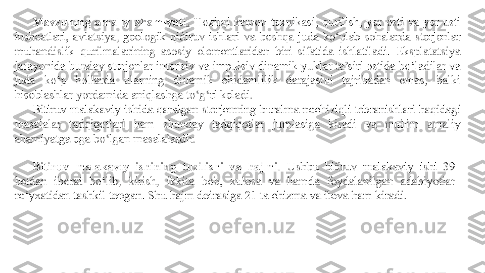 Mavzuning  amaliy  ahamiyati .   Hozirgi  zamon  texnikasi,  qurilish,  yer  osti  va  yer  usti 
inshoatlari,  aviatsiya,  geologik  qidiruv  ishlari  va  boshqa  juda  ko‘plab  sohalarda  sterjenlar 
muhandislik  qurilmalarining  asosiy  elementlaridan  biri  sifatida  ishlatiladi.  Eksplatatsiya 
jarayonida bunday sterjenlar intensiv va impulsiv dinamik yuklar ta’siri ostida bo‘ladilar va 
juda  ko‘p  hollarda  ularning  dinamik  chidamlilik  darajasini  tajribadan  emas,  balki 
hisoblashlar yordamida aniqlashga to‘g‘ri keladi.
Bitiruv malakaviy  ishida qaralgan sterjenning buralma nochiziqli tebranishlari haqida gi  
masalalar  tadqiqotlari  ham  shunday  tadqiqotlar  jumlasiga  kiradi  va  muhim  amaliy 
ahamiyatga ega bo‘lgan masalalardir.
Bitiruv  malakaviy   ishining  tuzilishi  va  hajmi.   Ushbu  bitiruv  malakaviy  ishi  39  
betdan  iborat  bo‘lib,  kirish,  ikkita  bob,  xulosa  va  hamda  foydalanilgan  adabiyotlar 
ro‘yxatidan tashkil topgan. Shu hajm doirasiga 21 ta chizma va ilova ham kiradi. 