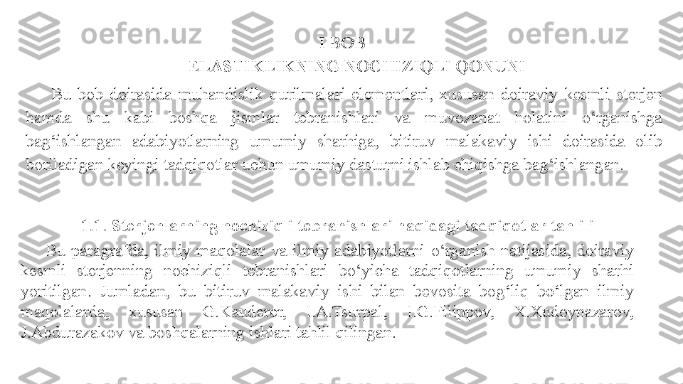 I BOB 
ELASTIKLIKNING NOCHIZIQLI QONUNI
Bu   bob  doirasida  muhandislik  qurilmalari  elementlari,  xususan  doiraviy   kesmli   sterjen  
hamda  shu  kabi  boshqa  jismlar  tebranishlari  va  muvozanat  holatini  o‘ rganishga 
ba g‘ ishlangan  adabiyotlarning  umumiy  sharhiga,  bitiruv  malakaviy  ishi  doirasida  olib 
boriladigan keyingi tadqiqotlar uchun umumiy dasturni ishlab chiqishga   ba g‘ ishlangan.
1.1 .   Sterjenlarning nochiziqli tebranishlari haqidagi tadqiqotlar tahlili 
Bu  paragrafda,   ilmiy  maqolalar  va  ilmiy  adabiyotlarni  o‘ rganish  natijasida ,  doiraviy  
kesmli   sterjenning   nochiziqli  t e branishlari   b o‘ yicha  tadqiqotlarning  umumiy  sharhi 
yoritilgan .   Jumladan,  bu  bitiruv  malakaviy  ishi  bilan  bevosita  bo g‘ liq  b o‘ lgan   ilmiy 
maqolalarda,  xususan  G.Kauderer,  I.A.Tsurpal ,  I.G.Filippov,  X.Xudoynazarov, 
J.Abdurazakov va boshqalarning ishlari tahlil qilingan.  