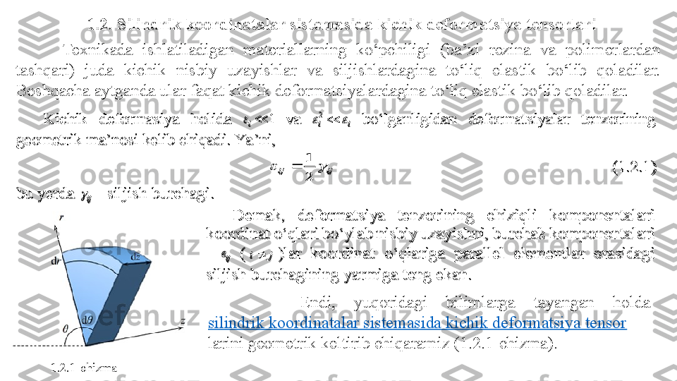 1.2. Silindrik koordinatalar sistemasida kichik deformatsiya tensorlari
          Texnikada  ishlatiladigan  materiallarning  ko‘pchiligi  (ba’zi  rezina  va  polimerlardan 
tashqari)  juda  kichik  nisbiy  uzayishlar  va  siljishlardagina  to‘liq  elastik  bo‘lib  qoladilar. 
Boshqacha aytganda ular faqat kichik deformatsiyalardagina to‘liq elastik bo‘lib qoladilar.
          Endi,  yuqoridagi  bilimlarga  tayangan  holda 
silindrik koordinatalar sistemasida kichik deformatsiya tensor
larini geometrik keltirib chiqaramiz (1.2.1-chizma). Kichik  deformasiya  holida 	1	i	 va 	i	i				2	 bo‘lganligidan  deformatsiyalar  tenzorining 	
geometrik ma’nosi kelib chiqadi. Ya ’ni, 	 	
ij	ij			
2
1	
	  	 	 	 	 	 	 	 	(1.2.1	) 	
bu yerda 	ij	 - siljish burchagi.	 	
Demak,  deformatsiya  tenzorining  chiziqli  komponentalari 	
koordinat o‘qlari bo‘ylab nisbiy uzayishni, burchak komponentalari 
- 	ije	 (	j	i	)lar  koordinat	 	o‘qlariga  parallel  elementlar  orasidagi 	
siljish burchagining yarmiga 	teng	 ekan.	 	
 
1.2.1-chizma 	
Kichik  deformasiya  holida 	1	i	 va 	i	i				2	 bo‘lganligidan  deformatsiyalar  tenzorining 	
geometrik ma’nosi kelib chiqadi. Ya’ni, 	 	
ij	ij			
2
1	
	  	 	 	 	 	 	 	 	(1.2.1	) 	
bu yerda 	ij	 - siljish burchagi.	 	
Demak,  deformatsiya  tenzorining  chiziqli  komponentalari 	
koordinat o‘qlari bo‘ylab nisbiy uzayishni, burchak komponentalari 
- 	ije	 (	j	i	)lar  koordinat	 	o‘qlariga  parallel  elementlar  orasidagi 	
siljish burchagining yarmiga 	teng	 ekan.	 	
  