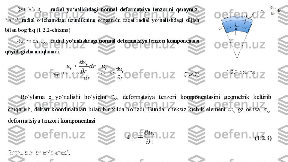 Dastlab 	rr		 - radial  y	o‘	nalishdagi  normal  deformatsiya  tenzorini  qaraymiz.	 	
Ya’ni, 	radial 	o‘	lchamdagi  uzunlikning 	o‘	zgarishi  faqat  radial  y	o‘	nalishdagi  siljish 	
bilan bo	g‘	liq	 (1.2.2	-chizma)	 	
Bu 	holda	 	rr		- radial y	o‘	nalishdagi normal deformatsiya tenzori 	komponentasi 	
quyidagicha aniqlanadi:	 	
r
u	
dr	
u	dr	
r
u	
u	
r	
r	
r	
r	
rr	

	
	
	

	
	
		  	 	 	 	(1.	2.	2) 1.2.2-chizma
B o‘ylama  z   yo‘ nalishi  b o‘ yicha 	
zz	   deformatsiya  tenzori   komponentasini   geometrik  keltirib 
chiqarish,  dekart  koordinatalari  bilan  bir  xilda  b o‘ ladi.  Bunda,  cheksiz  kichik  element 	
z	u   ga  oshsa , 	zz	  
deformatsiya tenzori   komponentasi  	
z
u	z	
zz	

	
	
                (1.2. 3)  
formula bilan aniqlanadi.  	
Dastlab 	rr		 - radial  y	o‘	nalishdagi  normal  deformatsiya  tenzorini  qaraymiz.  	
Ya ’ni, 	radial 	o‘	lchamdagi  uzunlikning 	o‘	zgarishi  faqat  radial  y	o‘	nalishdagi  siljish 	
bilan bo	g‘	liq	 (1.2.2	-chizma)	 	
Bu 	holda	 	rr		- radial y	o‘	nalishdagi normal deformatsiya tenzori 	komponentasi 	
quyidagicha aniqlanadi:	 	
r
u	
dr	
u	dr	
r
u	
u	
r	
r	
r	
r	
rr	

	
	
	

	
	
		  	 	 	 	(1.	2.	2) 	
B	o‘ylama 	z 	yo‘	nalishi  b	o‘	yicha 	zz		 deformatsiya  tenzori	 	komponentasini	 	geometrik  keltirib 	
chiqarish,  dekart  koordinatalari  bilan  bir  xilda  b	o‘	ladi.  Bunda,  cheksiz  kichik  element 	z	u	 ga  oshsa	, 	zz		 	
deformatsiya tenzori	 komponentasi	 	
z
u	z	
zz	

	
		   	 	 	 	 	 	(1.2.	3)	 	
formula bilan aniqlanadi.	  