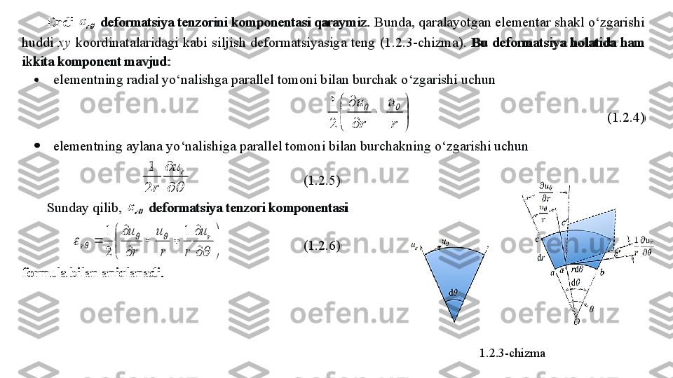 Endi 		r   deformatsiya tenzorini komponentasi qaraymiz.   Bunda, qaralayotgan elementar shakl o‘zgarishi 
huddi  xy   koordinatalaridagi  kabi  silj ish  deformatsiyasiga  teng  (1.2.3 - chizma).  Bu  deformatsiya  holatida  ham  
ikkita komponent mavjud:  	
 
elementning radial yo‘nalishga parallel tomoni bilan burchak o‘zgarishi uchun  	


	


	
	

	
r
u	
r
u			
2
1
                (1.2. 4)  
   elementning aylana yo‘nalishiga parallel tomoni bilan burchakning o‘zgarishi uchun  	
	
	r	u	
r	2
1
          (1.2. 5)  
Sunday qilib, 	
		r   deformatsiya tenzori komponentasi  	


	


	

	
		

	
	
	
			
	
r	
r	
u	
r	r
u	
r
u	1	
2
1
        (1.2. 6)  
formula bilan aniqlanadi.  
1.2.3-chizmaEndi 	
		r   deformatsiya tenzorini komponentasi qaraymiz.   Bunda, qaralayotgan elementar shakl o‘zgarishi 
huddi  xy   koordinatalaridagi  kabi  silj ish  deformatsiyasiga  teng  (1.2.3 - chizma).  Bu  deformatsiya  holatida  ham  
ikkita komponent mavjud:  
   elementning radial yo‘nalishga parallel tomoni bilan burchak o‘zgarishi uchun  	


	


	
	

	
r
u	
r
u			
2
1
                (1.2. 4)  
   elementning aylana yo‘nalishiga parallel tomoni bilan burchakning o‘zgarishi uchun  	
	
	r	u	
r	2
1
          (1.2. 5)  
Sunday qilib, 	
		r   deformatsiya tenzori komponentasi  	


	


	

	
		

	
	
	
			
	
r	
r	
u	
r	r
u	
r
u	1	
2
1
        (1.2. 6)  
formula bilan aniqlanadi.   