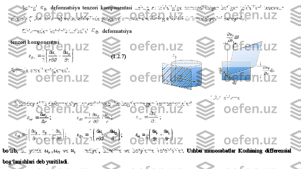 So‘ngi 	z		 deformatsiya  tenzori  komponentasi	 uchun 	rz	 tekisligiga  perpendikulyar  bo‘lgan  tekislikni  tasavvur 	
qilamiz (1.2.4	-chizma) va bu tekislikda yotgan elementar shakilning chiziqli deformatsiyasini qaraymiz.	 	
Chizmadan ko‘rinib turibdiki 	z		 deformatsiya 	 	
tenzori komponentasi	  	


	


	

	
	

	
	
z
u	
r
uz	
z	
	
		
	
2
1	
 	  	 	 	(1.2.7	) 	
formula 	orqali	 aniqlanadi.	 1.2.4-chizma	
Shunday qilib deformatsiya tenzorining oltita bog‘lanmagan komponentalari	 	
r
ur	
rr	
	
		;  	 	
r
u	u	
r	
r		

		
	
			
1	; 	 	
z
u	z	
zz	
	
		; 	


	


	

	
		

	
	
	
			
	
r	
r	
u	
r	r
u	
r
u	1	
2
1	
; 	

	


	

	
	

	
	
z
u	
r
uz	
z	
	
		
	
2
1	
 	; 	

	


	

	
	

	
	
r
u	
z
u	z	r	
rz	2
1	
	 	
bo‘lib, 	bu  yerda 		u	u	r,	 va 	 zu	‒ radyal,  buralma  va  b	o‘	ylama  k	o‘	chishlar.	 Ushbu  munosabatlar  Koshining  differensial 	
bog‘lanishlari deb yuritiladi. 	 	
So‘ngi 	z		 deformatsiya  tenzori  komponentasi	 uchun 	rz	 tekisligiga  perpendikulyar  bo‘lgan  tekislikni  tasavvur 	
qilamiz (1.2.4	-chizma) va bu tekislikda yotgan elementar shakilning chiziqli deformatsiyasini qaraymiz.	 	
Chizmadan ko‘rinib turibdiki 	z		 deformatsiya 	 	
tenzori komponentasi	  	


	


	

	
	

	
	
z
u	
r
uz	
z	
	
		
	
2
1	
 	  	 	 	(1.2.7	) 	
formula 	orqali	 aniqlanadi.	 	
Shunday qilib deformatsiya tenzorining oltita bog‘lanmagan komponentalari	 	
r
ur	
rr	
	
		;  	 	
r
u	u	
r	
r		

		
	
			
1	; 	 	
z
u	z	
zz	
	
		; 	


	


	

	
		

	
	
	
			
	
r	
r	
u	
r	r
u	
r
u	1	
2
1	
; 	

	


	

	
	

	
	
z
u	
r
uz	
z	
	
		
	
2
1	
 	; 	

	


	

	
	

	
	
r
u	
z
u	z	r	
rz	2
1	
	 	
bo‘lib, 	bu  yerda 		u	u	r,	 va 	 zu	‒ radyal,  buralma  va  b	o‘	ylama  k	o‘	chishlar.	 Ushbu  munosabatlar  Koshining  differensial 	
bog‘lanishlari deb yuritiladi. 	  