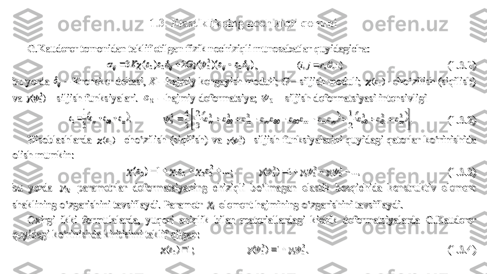 1.3. Elastiklikning nochiziqli qonuniG.Kauderer tomonidan taklif etilgan 	fizik nochiziqli munosabatlar	 quyidagicha	: 	
)	)(	(	2	)	(	3	0	
2
0	0	0	ij	ij	ij	ij	G	K														, 	 	)	,	,	,	(	z	r	j	i			 	 	 	 	 	 	(1.	3.	1	) 	
bu yerda 	ij	 	 Kroneker deltasi,	‒	 K 	‒	 hajmiy kengayish moduli; 	G	 	 siljish moduli; 	‒	)	(	0		- ch	o‘	zilish (siqilish) 	
va 	)	(	2
0			 - siljish funksiyalari. 	0		 	 hajmiy deformatsiya; 	‒	0		 –	 siljish deformatsiyasi intensivligi 	 	
	; 	
3
1	
0	zz	rr									 	 					.	
2
1	
3
2	
3
4	2	2	2	2	2	2	2
0	
	

										zr	z	r	rr	zz	zz	rr	zz	rr																			 	 	(1.	3.	2	) 	
Hisoblashlarda 	)	(	0		- ch	o‘	zilish  (siqilish)  va 	)	(	2
0			- siljish  funksiyalarini  quyidagi  qatorlar  k	o‘	rinishida 	
olish mumkin:	 	
...	1	)	(	2
0	2	0	1	0											;         	...,	1	)	(	4
0	4	
2
0	2	
2
0											 	 	 	 	 	(1.	3.	3	) 	
bu 	yerda 	i2		 	parametrlar  deformatsiyaning  chiziqli  b	o‘	lmagan  elastik  bosqichida  konstruktiv  element 	
shaklining 	o‘	zgarishini tavsiflaydi. Parametr 	i		 element hajmining 	o‘	zgarishini tavsiflaydi.	 	
Oxirgi  ikki  formulalarda,  y	uqori  aniqlik  bilan  materiallardagi  kichik  deformatsiyalarda 	G.Kauderer 	
quyidagi k	o‘	rinishda kiritishni taklif qilgan: 	 	
1	)	(	0				;                   	
2
0	2	
2
0	1	)	(							. 	 	 	 	 	 	 	 	(1.	3.	4)	 	
G.Kauderer tomonidan taklif etilgan 	fizik nochiziqli munosabatlar	 quyidagicha	: 	
)	)(	(	2	)	(	3	0	
2
0	0	0	ij	ij	ij	ij	G	K														, 	 	)	,	,	,	(	z	r	j	i			 	 	 	 	 	 	(1.	3.	1	) 	
bu yerda 	ij	 	 Kroneker deltasi,	‒	 K 	‒	 hajmiy kengayish moduli; 	G	 	 siljish moduli; 	‒	)	(	0		- ch	o‘	zilish (siqilish) 	
va 	)	(	2
0			 - siljish funksiyalari. 	0		 	 hajmiy deformatsiya; 	‒	0		 –	 siljish deformatsiyasi intensivligi 	 	
	; 	
3
1	
0	zz	rr									 	 					.	
2
1	
3
2	
3
4	2	2	2	2	2	2	2
0	
	

										zr	z	r	rr	zz	zz	rr	zz	rr																			 	 	(1.	3.	2	) 	
Hisoblashlarda 	)	(	0		- ch	o‘	zilish  (siqilish)  va 	)	(	2
0			- siljish  funksiyalarini  quyidagi  qatorlar  k	o‘	rinishida 	
olish mumkin:	 	
...	1	)	(	2
0	2	0	1	0											;         	...,	1	)	(	4
0	4	
2
0	2	
2
0											 	 	 	 	 	(1.	3.	3	) 	
bu 	yerda 	i2		 	parametrlar  deformatsiyaning  chiziqli  b	o‘	lmagan  elastik  bosqichida  konstruktiv  element 	
shaklining 	o‘	zgarishini tavsiflaydi. Parametr 	i		 element hajmining 	o‘	zgarishini tavsiflaydi.	 	
Oxirgi  ikki  formulalarda,  y	uqori  aniqlik  bilan  materiallardagi  kichik  deformatsiyalarda 	G.Kauderer 	
quyidagi k	o‘	rinishda kiritishni taklif qilgan: 	 	
1	)	(	0				;                   	
2
0	2	
2
0	1	)	(							. 	 	 	 	 	 	 	 	(1.	3.	4)	  