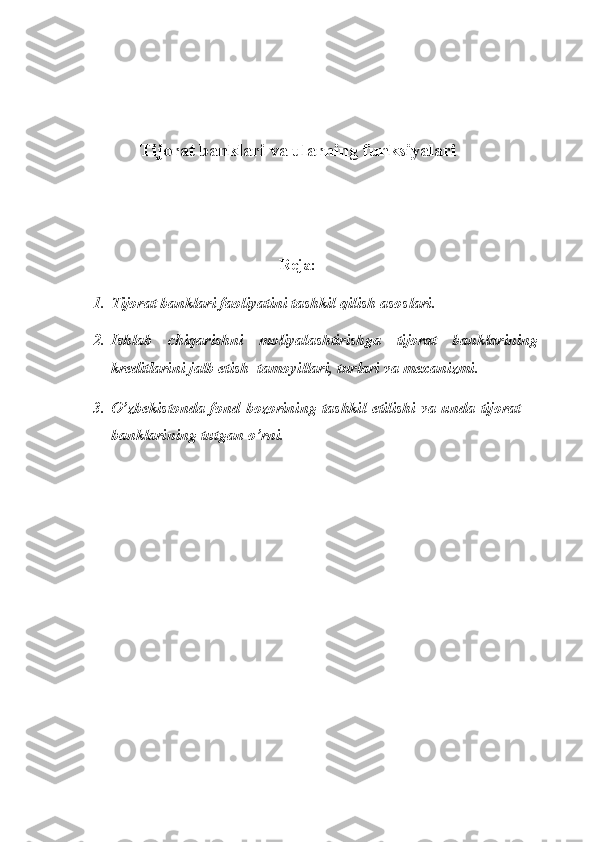 Tijorat banklari va ularning funksiyalari
Reja:
1. Tijorat banklari faoliyatini tashkil qilish asoslari.
2. Ishlab   chiqarishni   moliyalashtirishga   tijorat   banklarining
krеditlarini jalb etish  tamoyillari, turlari va mехanizmi.
3. O’zbekistonda fond bozorining tashkil etilishi va unda tijorat
banklarining tutgan o’rni. 