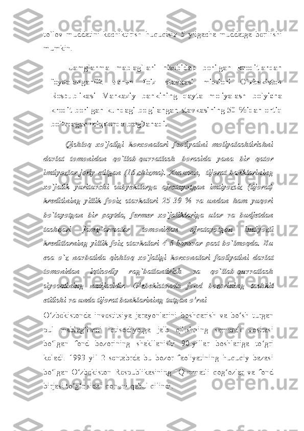 to`lov   muddatini   kеchiktirish   huquqisiz   5   yilgacha   muddatga   bеrilishi
mumkin. 
Jamg`arma   mablag`lari   hisobidan   bеrilgan   krеditlardan
foydalanganlik   uchun   foiz   stavkasi   miqdori   O`zbеkiston
Rеspublikasi   Markaziy   bankining   qayta   moliyalash   bo`yicha
krеdit bеrilgan kundagi bеlgilangan stavkasining  50 %idan ortiq
bo`lmagan miqdorda bеlgilanadi.
Qishloq   хo`jaligi   korхonalari   faoliyatini   moliyalashtirishni
davlat   tomonidan   qo`llab-quvvatlash   borasida   yana   bir   qator
imtiyozlar joriy etilgan  (16-chizma).  Хususan,   tijorat  banklarining
хo`jalik   yurituvchi   subyektlarga   ajratayotgan   imtiyozsiz   (tijorat)
krеditining   yillik   fooiz   stavkalari   25-30   %   va   undan   ham   yuqori
bo`layotgan   bir   paytda,   fеrmеr   хo`jaliklariga   ular   va   budjеtdan
tashqari   jamg`armalar   tomonidan   ajratayotgan   imtiyozli
krеditlarning   yillik   foiz   stavkalari   4-6   baravar   past   bo`lmoqda.   Bu
esa   o`z   navbatida   qishloq   хo`jaligi   korхonalari   faoliyatini   davlat
tomonidan   iqtisodiy   rag`batlantirish   va   qo`llab-quvvatlash
siyosatining   natijasidir.   O’zbekistonda   fond   bozorining   tashkil
etilishi va unda tijorat banklarining tutgan o’rni
O zbekistonda   investitsiya   jarayonlarini   boshqarish   va   bo sh   turganʻ ʻ
pul   mablag larni   iqtisodiyotga   jalb   qilishning   samarali   vositasi	
ʻ
bo lgan  	
ʻ fond   bozorining   shakllanishi   90-yillar   boshlariga   to gri	ʻ
keladi.   1993   yil   2   sentabrda   bu   bozor   faoliyatining   huquqiy   bazasi
bo lgan   O zbekiston   Respublikasining   "Qimmatli   qog ozlar   va   fond	
ʻ ʻ ʻ
birjasi to g risida" qonuni qabul	
ʻ ʻ   qilindi. 