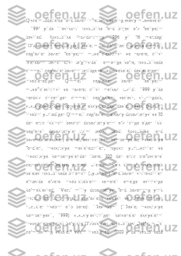 Qisqa muddatlarda fond bozori infratuzilmasining asosiy muassasalari
-   1994   yilda   "Toshkent"   respublika   fond   birjasi   o z   faoliyatiniʻ
boshladi.   Respublika   Prezidentining   1996   yil   26   martdagi
"O zbekiston Respublikasi Davlat mulki qo mitasi huzurida qimmatli	
ʻ ʻ
qog ozlar   bozori   faoliyatini   muvofiqlashtirish   va   nazorat   qilish
ʻ
Markazini   tashkil   etish   to g risida"   Farmoniga   ko ra,   respublikada	
ʻ ʻ ʻ
qimmatli qog ozlar bozorini tartibga soluvchi vakolatli davlat	
ʻ   organi
hisoblanadigan   Qimmatli   qog ozlar   bozori   faoliyatini	
ʻ
muvofiqlashtirish   va   nazorat   qilish   markazi   tuzildi.   1999   yilda
naqdsiz   chiqarilgan   qimmatli   qog ozlarni   saqlash,   shuningdek,
ʻ
xususiylashtirilgan   korxonalar   aksiyalaridagi   davlat   hissasi   (huquqi)
hisobini yuritadigan Qimmatli qog ozlar markaziy depozitariysi va 30	
ʻ
dan   ortiq   ikkinchi   bosqich   depozitariylarini   o z   ichiga   olgan   ikki	
ʻ
pog onali   depozitariylar   tizimi   tashkil   topdi.   Respublika   Fond	
ʻ
bozorida   brokerlar,   dilerlar,   boshqaruvchi   kompaniyalar,   investitsiya
fondlari,   investitsiya   maslahatchilari,   reyestr   yurituvchilar   va
investitsiya   kompaniyalaridan   iborat   300   dan   ortiq   professional
qatnashchilar   faoliyat   yuritadi.   Ulardan   "Elsis   kliring"   hisob-kitob
palatasi respublikada birlamchi (uyushgan) fond bozori ishtirokchilari
o rtasida   o zaro   hisob-kitoblarni   samarali   amalga   oshirishga	
ʻ ʻ
ko maklashadi.   "Vaqt"   milliy   depozitariysi   fond   bozorining   yirik
ʻ
instituti   bo lib,   qimmatli   qog ozlarni   saklash   va   ularga   bo lgan	
ʻ ʻ ʻ
huquklar   hisobini   olib   boradi.   "Davinkom"   ("Davlat   investitsiya
kompaniyasi",   1999)   xususiylashtirilgan   korxonalar   aksiyalarini
investorlarga  sotish  bo yicha O zbekiston Respublikasi  Davlat mulki	
ʻ ʻ
qo mitasining   vakolatli   vakili   hisoblanadi.   2000   yilda   respublikada	
ʻ 