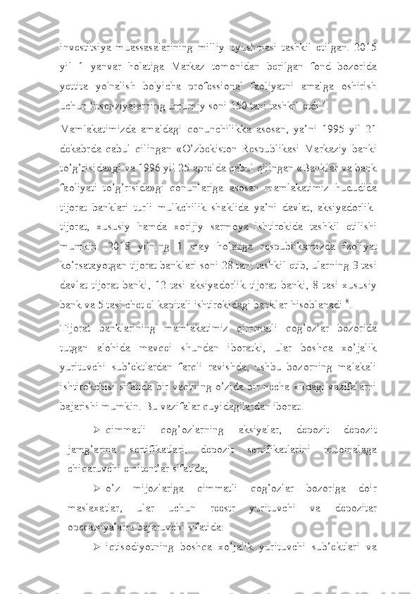 investitsiya   muassasalarining   milliy   uyushmasi   tashkil   etilgan.   2015
yil   1   yanvar   holatiga   Markaz   tomonidan   berilgan   fond   bozorida
yettita   yo'nalish   bo'yicha   professional   faoliyatni   amalga   oshirish
uchun litsenziyalarning umumiy soni 150 tani tashkil   etdi 17
.
Mamlakatimizda   amaldagi   qonunchilikka   asosan,   ya’ni   1995   yil   21
dekabrda   qabul   qilingan   «O’zbekiston   Respublikasi   Markaziy   banki
to’g’risida»gi va 1996 yil 25 aprelda qabul qilingan «Banklar va bank
faoliyati   to’g’risida»gi   qonunlariga   asosan   mamlakatimiz   hududida
tijorat   banklari   turli   mulkchilik   shaklida   ya’ni   davlat,   aksiyadorlik-
tijorat,   xususiy   hamda   xorijiy   sarmoya   ishtirokida   tashkil   etilishi
mumkin.   2018   yilning   1   may   holatiga   respublikamizda   faoliyat
ko’rsatayotgan tijorat banklari soni 28 tani tashkil etib, ularning 3 tasi
davlat   tijorat   banki,   12   tasi   aksiyadorlik   tijorat   banki,   8   tasi   xususiy
bank va 5 tasi chet el kapitali ishtirokidagi banklar   hisoblanadi 18
.
Tijorat   banklarining   mamlakatimiz   qimmatli   qog’ozlar   bozorida
tutgan   alohida   mavqei   shundan   iboratki,   ular   boshqa   xo’jalik
yurituvchi   sub’ektlardan   farqli   ravishda,   ushbu   bozorning   malakali
ishtirokchisi sifatida bir vaqtning o’zida bir necha xildagi vazifalarni
bajarishi mumkin.  Bu vazifalar quyidagilardan iborat:
 qimmatli   qog’ozlarning   aksiyalar,   depozit   depozit
jamg’arma   sertifikatlari,   depozit   sertifikatlarini   muomalaga
chiqaruvchi emitentlar   sifatida;
 o’z   mijozlariga   qimmatli   qog’ozlar   bozoriga   doir
maslaxatlar,   ular   uchun   reestr   yurituvchi   va   depozitar
operatsiyalarni bajaruvchi   sifatida:
 iqtisodiyotning   boshqa   xo’jalik   yurituvchi   sub’ektlari   va 