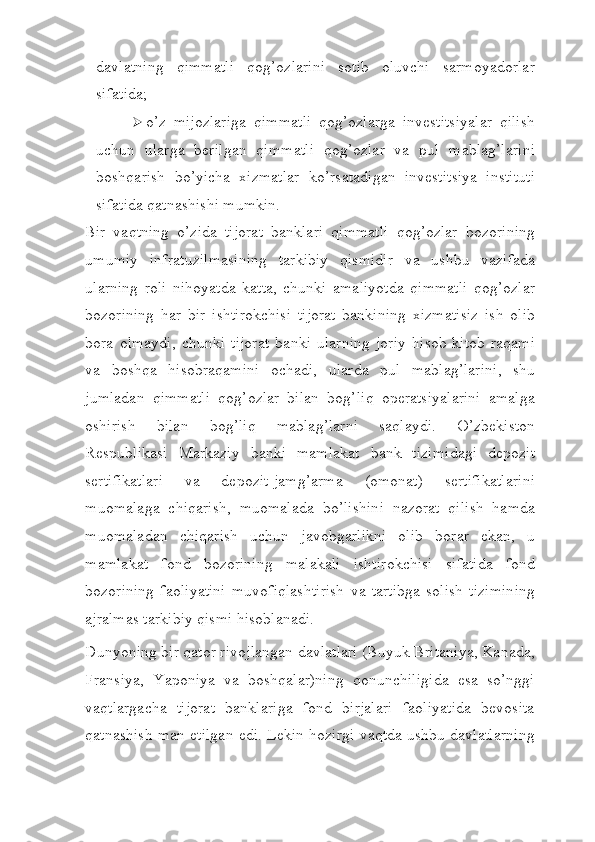 davlatning   qimmatli   qog’ozlarini   sotib   oluvchi   sarmoyadorlar
sifatida;
 o’z   mijozlariga   qimmatli   qog’ozlarga   investitsiyalar   qilish
uchun   ularga   berilgan   qimmatli   qog’ozlar   va   pul   mablag’larini
boshqarish   bo’yicha   xizmatlar   ko’rsatadigan   investitsiya   instituti
sifatida qatnashishi   mumkin.
Bir   vaqtning   o’zida   tijorat   banklari   qimmatli   qog’ozlar   bozorining
umumiy   infratuzilmasining   tarkibiy   qismidir   va   ushbu   vazifada
ularning   roli   nihoyatda   katta,   chunki   amaliyotda   qimmatli   qog’ozlar
bozorining   har   bir   ishtirokchisi   tijorat   bankining   xizmatisiz   ish   olib
bora   olmaydi,   chunki   tijorat   banki   ularning   joriy   hisob-kitob   raqami
va   boshqa   hisobraqamini   ochadi,   ularda   pul   mablag’larini,   shu
jumladan   qimmatli   qog’ozlar   bilan   bog’liq   operatsiyalarini   amalga
oshirish   bilan   bog’liq   mablag’larni   saqlaydi.   O’zbekiston
Respublikasi   Markaziy   banki   mamlakat   bank   tizimidagi   depozit
sertifikatlari   va   depozit-jamg’arma   (omonat)   sertifikatlarini
muomalaga   chiqarish,   muomalada   bo’lishini   nazorat   qilish   hamda
muomaladan   chiqarish   uchun   javobgarlikni   olib   borar   ekan,   u
mamlakat   fond   bozorining   malakali   ishtirokchisi   sifatida   fond
bozorining   faoliyatini   muvofiqlashtirish   va   tartibga   solish   tizimining
ajralmas tarkibiy qismi   hisoblanadi.
Dunyoning bir qator rivojlangan davlatlari (Buyuk Britaniya, Kanada,
Fransiya,   Yaponiya   va   boshqalar)ning   qonunchiligida   esa   so’nggi
vaqtlargacha   tijorat   banklariga   fond   birjalari   faoliyatida   bevosita
qatnashish man etilgan edi. Lekin hozirgi vaqtda ushbu davlatlarning 