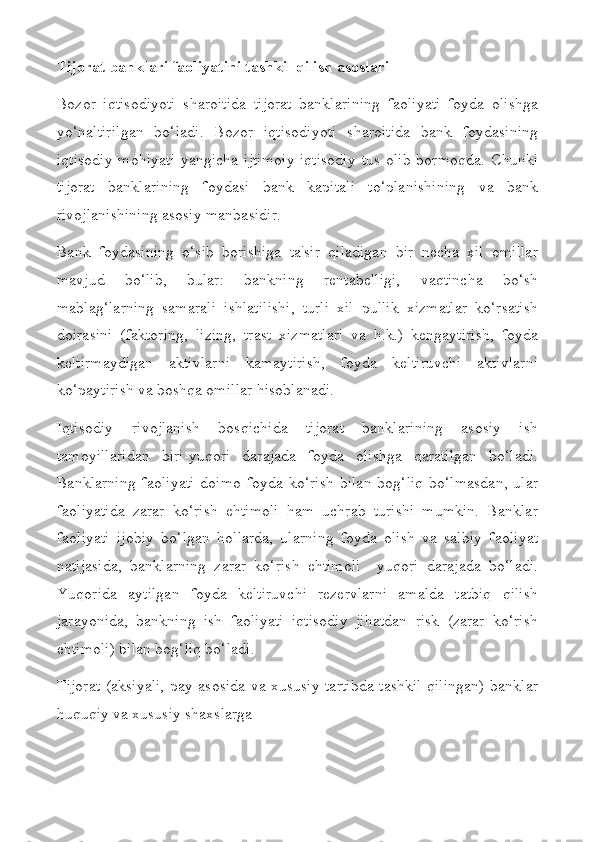 Tijorat banklari faoliyatini tashkil qilish asoslari
Bozor   iqtisodiyoti   sharoitida   tijorat   banklarining   faoliyati   foyda   olishga
yo‘naltirilgan   bo‘ladi.   Bozor   iqtisodiyoti   sharoitida   bank   foydasining
iqtisodiy  mohiyati  yangicha  ijtimoiy-iqtisodiy  tus   olib  bormoqda.  Chunki
tijorat   banklarining   foydasi   bank   kapitali   to‘planishining   va   bank
rivojlanishining asosiy manbasidir.
Bank   foydasining   o‘sib   borishiga   ta'sir   qiladigan   bir   necha   xil   omillar
mavjud   bo‘lib,   bular:   bankning   rentabelligi,   vaqtincha   bo‘sh
mablag‘larning   samarali   ishlatilishi,   turli   xil   pullik   xizmatlar   ko‘rsatish
doirasini   (faktoring,   lizing,   trast   xizmatlari   va   h.k.)   kengaytirish,   foyda
keltirmaydigan   aktivlarni   kamaytirish,   foyda   keltiruvchi   aktivlarni
ko‘paytirish va boshqa omillar hisoblanadi.
Iqtisodiy   rivojlanish   bosqichida   tijorat   banklarining   asosiy   ish
tamoyillaridan   biri-yuqori   darajada   foyda   olishga   qaratilgan   bo‘ladi.
Banklarning  faoliyati   doimo  foyda  ko‘rish  bilan   bog‘liq  bo‘lmasdan,  ular
faoliyatida   zarar   ko‘rish   ehtimoli   ham   uchrab   turishi   mumkin.   Banklar
faoliyati   ijobiy   bo‘lgan   hollarda,   ularning   foyda   olish   va   salbiy   faoliyat
natijasida,   banklarning   zarar   ko‘rish   ehtimoli     yuqori   darajada   bo‘ladi.
Yuqorida   aytilgan   foyda   keltiruvchi   rezervlarni   amalda   tatbiq   qilish
jarayonida,   bankning   ish   faoliyati   iqtisodiy   jihatdan   risk   (zarar   ko‘rish
ehtimoli) bilan bog‘liq bo‘ladi.
Tijorat (aksiyali, pay asosida va xususiy tartibda tashkil qilingan) banklar
huquqiy va xususiy shaxslarga 