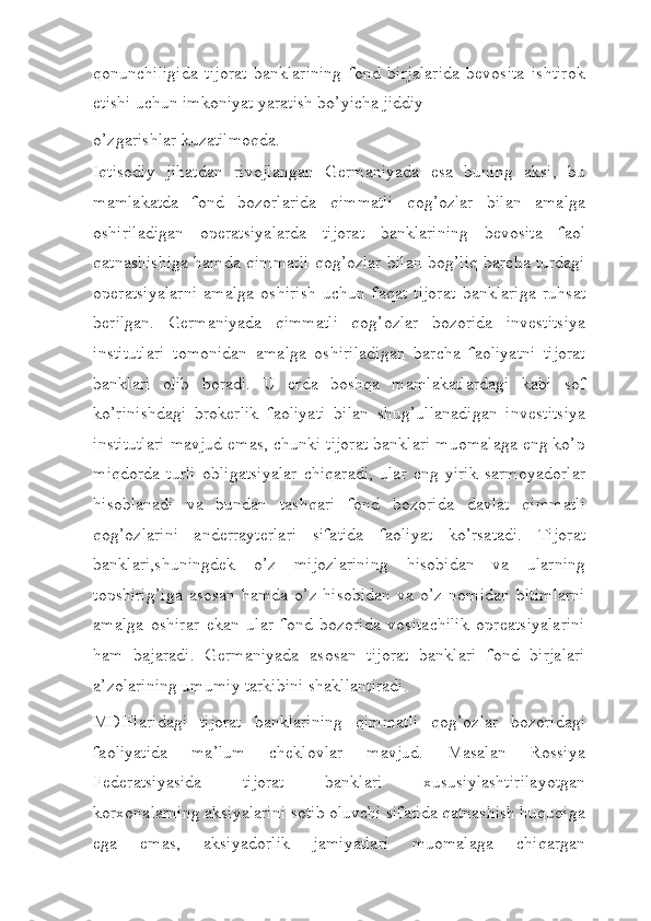 qonunchiligida   tijorat   banklarining   fond   birjalarida   bevosita   ishtirok
etishi uchun imkoniyat yaratish bo’yicha jiddiy
o’zgarishlar kuzatilmoqda.
Iqtisodiy   jihatdan   rivojlangan   Germaniyada   esa   buning   aksi,   bu
mamlakatda   fond   bozorlarida   qimmatli   qog’ozlar   bilan   amalga
oshiriladigan   operatsiyalarda   tijorat   banklarining   bevosita   faol
qatnashishiga hamda qimmatli qog’ozlar bilan bog’liq barcha turdagi
operatsiyalarni   amalga   oshirish   uchun   faqat   tijorat   banklariga   ruhsat
berilgan.   Germaniyada   qimmatli   qog’ozlar   bozorida   investitsiya
institutlari   tomonidan   amalga   oshiriladigan   barcha   faoliyatni   tijorat
banklari   olib   boradi.   U   erda   boshqa   mamlakatlardagi   kabi   sof
ko’rinishdagi   brokerlik   faoliyati   bilan   shug’ullanadigan   investitsiya
institutlari mavjud emas, chunki tijorat banklari muomalaga eng ko’p
miqdorda   turli   obligatsiyalar   chiqaradi,   ular   eng   yirik   sarmoyadorlar
hisoblanadi   va   bundan   tashqari   fond   bozorida   davlat   qimmatli
qog’ozlarini   anderrayterlari   sifatida   faoliyat   ko’rsatadi.   Tijorat
banklari,shuningdek   o’z   mijozlarining   hisobidan   va   ularning
topshirig’iga   asosan   hamda   o’z  hisobidan   va  o’z   nomidan   bitimlarni
amalga   oshirar   ekan   ular   fond   bozorida   vositachilik   opreatsiyalarini
ham   bajaradi.   Germaniyada   asosan   tijorat   banklari   fond   birjalari
a’zolarining umumiy tarkibini   shakllantiradi.
MDHlaridagi   tijorat   banklarining   qimmatli   qog’ozlar   bozoridagi
faoliyatida   ma’lum   cheklovlar   mavjud.   Masalan   Rossiya
Federatsiyasida   tijorat   banklari   xususiylashtirilayotgan
korxonalarning aksiyalarini sotib oluvchi sifatida qatnashish huquqiga
ega   emas,   aksiyadorlik   jamiyatlari   muomalaga   chiqargan 