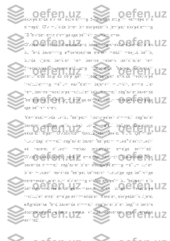 aktsiyalarida   o’z   sof   aktivlarining   5   foizidan   ortig’ini   sarmoya   qila
olmaydi.   O’z   mulkida   biron   bir   aksiyadorlik   jamiyati   aksiyalarining
10 foizidan ortiq qismiga ega bo’lishi mumkin   emas.
O’zbekiston   Respublikasida   fond   bozorining   shakllana   borishi   bilan
bu   fond   bozorining   «Yevropacha»   aralash   modeli   mavjud   bo’lib,
bunda   tijorat   banklari   ham   boshqa   nobank   tashkilotlar   ham
(investitsiya   muassasalari)   teng   huquqlarda   faoliyat   ko’rsatishi
qonunlarda   belgilab   qo’yilgan.   Tijorat   banklari   amalda   investitsiya
institutlarining   ma’lum   vazifalarini   bajarishi   mumkin,   ammo   ular
ham, boshqa investitsiya institutlari kabi, qimmatli qog’ozlar bozorida
faoliyatning har bir   turini   amalga   oshirish   uchun   maxsus   litsenziyaga
ega   bo’lishi   shart.
Mamlakatimizda   ushbu   faoliyatni   litsenziyalash   qimmatli   qog’ozlar
bozorini   tartibga   solib   turish   uchun   ma’sul   bo’lgan   davlatning
vakolatli   organi   O’zbekiston   Respublikasi   Davlat   Mulki   Qo’mitasi
huzuridagi qimmatli qog’ozlar bozori faoliyatini muvofiqlashtiruvchi
va   nazorat   qiluvchi   markaz   tomonidan   amalga   oshiriladi.
O’zbekistonda   tijorat   banklari   amaldagi   qonunchilikka   asosan   fond
bozorida   qimmatli   qog’ozlar   bilan   operatsiyalarning   ma’lum   turlari
bilan   mustaqil   ravishda   faoliyat   ko’rsatish   huquqiga   ega   bo’lishiga
qaramasdan, ular buni o’zlarining shu’balari, ya’ni bu faoliyatni olib
borishga   ixtisoslashtirilgan   maxsus   ta’sis   etilgan   investitsiya
institutlari orqali amalga oshirmoqdalar. Masalan, aksiyadorlik-tijorat
«Agrobank»   fond   bozorida   qimmatli   qog’ozlar   bilan   bog’liq   barcha
operatsiyalarni   «Paxta   Invest»   shu’ba   korxonasi   orqali   amalga
oshiradi. 