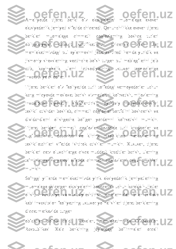 Amaliyotda   tijorat   banki   o’z   aktsiyalarini   muomalaga   asosan
aktsiyadorlik jamiyati sifatida chiqaradi. Qonunchilikka asosan tijorat
banklari   muomalaga   qimmatli   qog’ozlarning   boshqa   turlari
obligatsiyalar,   depozit   sertifikatlarini   chiqarishi   bilan   ular
mamlakatimizdagi   pul   aylanmasini   jadallashtiradi   hamda   yuridik   va
jismoniy   shaxslarning   vaqtincha   bo’sh   turgan   pul   mablag’larini   jalb
etib,   keyinchalik   ularni   iqtisodiyotning   ustuvor   tarmoqlariga
investitsiya   qiladilar.
Tijorat   banklari   o’z   faoliyatida   turli   toifadagi   sarmoyadorlar   uchun
keng   miqyosda   maslaxat   berish   xizmatlarini   ko’rsatish,   mijozlarning
investitsion   siyosatini   shakllantirish,   loyihaviy   moliyalashtirishni
tashkil etishdan boshlab, qimmatli qog’ozlar portfelini boshqarish va
dividendlarni   olishgacha   bo’lgan   yordamni   ko’rsatishi   mumkin.
Tijorat   banklari   qimmatli   qog’ozlar   bozorida   turli   kreditorlar   va
sug’urtachilar,   depozitar   va   kliring   hisob-kitob   markazlarining
tashkilotchilari   sifatida   ishtirok   etishlari   mumkin.   Xususan,   tijorat
banklari   qarz   oluvchilarga   qisqa   muddatli   kreditlar   berish,   ularning
ta’minlanganlik   garovi   sifatida   qimmatli   qog’ozlarni   qabul   qilishlari
mumkin.
So’nggi   yillarda   mamlakatimizda   yirik   aksiyadorlik   jamiyatlarining
muomalaga chiqargan aktsiyalarini boshqarish uchun kerakli hujjatlar
olish,   investitsiya   va   xususiylashtirish   jamg’armalari   bilan   ishlash
kabi investitsion faoliyatning ustuvor yo’nalishlari tijorat banklarning
diqqat markazida   turgan
ob’ektlar   bo’lib   qoldi.   Masalan,   mamlakatimizda   O’zbekiston
Respublikasi   Xalq   bankining   joylardagi   bo’linmalari   orqali 