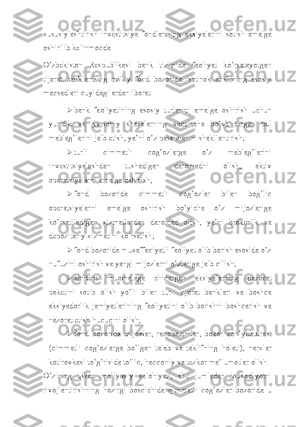 xususiylashtirish   investitsiya   fondlarining   aksiyalarini   sotish   amalga
oshirilib kelinmoqda.
O’zbekiston   Respublikasi   bank   tizimida   faoliyat   ko’rsatayotgan
tijorat   banklarining   milliy   fond   bozorida   ishtirok   etishining   asosiy
maqsadlari quyidagilardan iborat:
 bank   faoliyatining   asosiy   turlarini   amalga   oshirish   uchun
yuridik   va   jismoniy   shaxslarning   vaqtincha   bo’sh   turgan   pul
mablag’larini jalb etish, ya’ni o’z passivlarini   shakllantirish;
 turli   qimmatli   qog’ozlarga   o’z   mablag’larini
investitsiyalashdan   tushadigan   daromadni   olish,   aktiv
operatsiyalarni amalga   oshirish;
 fond   bozorida   qimmatli   qog’ozlar   bilan   bog’liq
operatsiyalarni   amalga   oshirish   bo’yicha   o’z   mijozlariga
ko’rsatiladigan   xizmatlardan   daromad   olish,   ya’ni   brokerlik   va
depozitariy xizmatini   ko’rsatish;
 fond bozorida muvaffaqiyatli faoliyat olib borish asosida o’z
nufuzini oshirish va yangi mijozlarni o’zlariga jalb   qilish;
 emitent   muomalaga   chiqargan   aksiyalarning   nazorat
paketini   sotib   olish   yo’li   bilan   turli   tijorat   banklari   va   boshqa
aksiyadorlik   jamiyatlarining   faoliyatini   olib   borishni   boshqarish   va
nazorat etish huquqini   olish;
 fond   bozorida   mijozlar,   raqobatchilar,   bozor   kon’yukturasi
(qimmatli   qog’ozlarga   bo’lgan   talab   va   taklifning   holati),   narxlar
kotirovkasi to’g’risida to’liq, haqqoniy va tezkor ma’lumotlar   olish.
O’zining   ulkan   moliyaviy   salohiyati,   shu   jumladan   iqtisodiyotni
rivojlantirishning   hozirgi   bosqichida   qimmatli   qog’ozlar   bozorida   u 