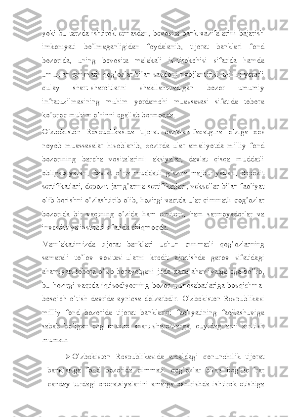 yoki  bu tarzda  ishtirok   etmasdan,  bevosita   bank vazifalarini   bajarish
imkoniyati   bo’lmaganligidan   foydalanib,   tijorat   banklari   fond
bozorida,   uning   bevosita   malakali   ishtirokchisi   sifatida   hamda
umuman qimmatli qog’ozlar bilan savdoni rivojlantirish uchun yetarli
qulay   shart-sharoitlarni   shakllantiradigan   bozor   umumiy
infratuzilmasining   muhim   yordamchi   muassasasi   sifatida   tobora
ko’proq muhim o’rinni egallab bormoqda.
O’zbekiston   Respublikasida   tijorat   banklari-faqatgina   o’ziga   xos
noyob   muassasalar   hisoblanib,   xozirda   ular   amaliyotda   milliy   fond
bozorining   barcha   vositalarini:   aksiyalar,   davlat   qisqa   muddatli
obligatsiyalari,   davlat   o’rta   muddatli   g’azna   majburiyatlari,   depozit
sertifikatlari, depozit jamg’arma sertifikatlari, veksellar bilan faoliyat
olib borishni o’zlashtirib olib, hozirgi vaqtda ular qimmatli qog’ozlar
bozorida   bir   vaqtning   o’zida   ham   emitent,   ham   sarmoyadorlar   va
investitsiya instituti sifatida chiqmoqda.
Mamlakatimizda   tijorat   banklari   uchun   qimmatli   qog’ozlarning
samarali   to’lov   vositasi-ularni   kredit   ajratishda   garov   sifatidagi
ahamiyati tobora o’sib borayotgani juda katta ahamiyatga ega bo’lib,
bu hozirgi vaqtda iqtisodiyotning  bozor munosabatlariga  bosqichma-
bosqich   o’tish   davrida   ayniqsa   dolzarbdir.   O’zbekiston   Respublikasi
milliy   fond   bozorida   tijorat   banklarini   faoliyatining   faollashuviga
sabab   bo’lgan   eng   muxim   shart-sharoitlarga,   quyidagilarni   kiritish
mumkin:
 O’zbekiston   Respublikasida   amaldagi   qonunchilik   tijorat
banklariga   fond   bozorida   qimmatli   qog’ozlar   bilan   bog’liq   har
qanday   turdagi   operatsiyalarini   amalga   oshirishda   ishtirok   etishiga 