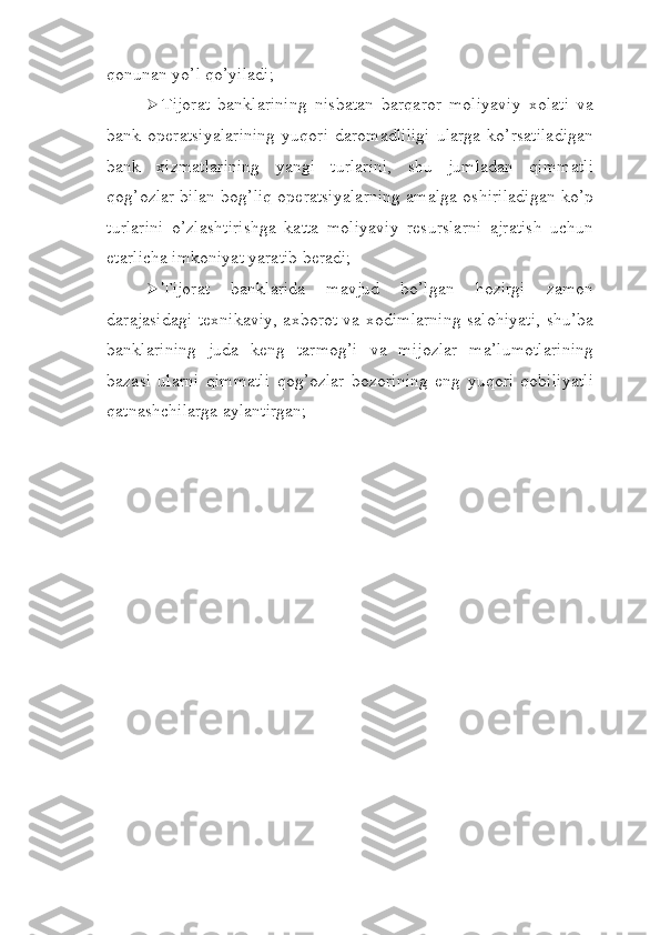 qonunan yo’l   qo’yiladi;
 Tijorat   banklarining   nisbatan   barqaror   moliyaviy   xolati   va
bank   operatsiyalarining   yuqori   daromadliligi   ularga   ko’rsatiladigan
bank   xizmatlarining   yangi   turlarini,   shu   jumladan   qimmatli
qog’ozlar bilan bog’liq operatsiyalarning amalga oshiriladigan ko’p
turlarini   o’zlashtirishga   katta   moliyaviy   resurslarni   ajratish   uchun
etarlicha imkoniyat yaratib   beradi;
 Tijorat   banklarida   mavjud   bo’lgan   hozirgi   zamon
darajasidagi texnikaviy, axborot va xodimlarning salohiyati, shu’ba
banklarining   juda   keng   tarmog’i   va   mijozlar   ma’lumotlarining
bazasi   ularni   qimmatli   qog’ozlar   bozorining   eng   yuqori   qobiliyatli
qatnashchilarga   aylantirgan; 