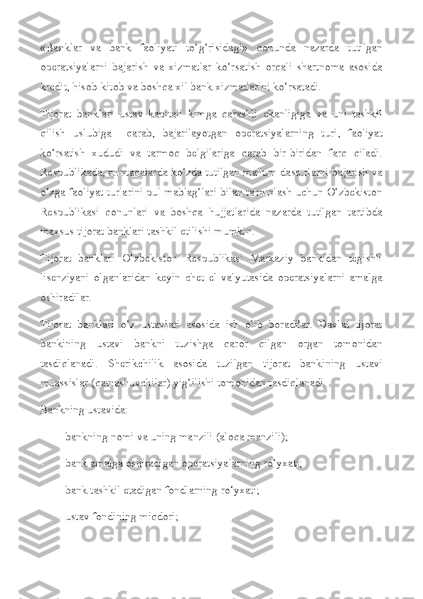 «Banklar   va   bank   faoliyati   to‘g‘risidagi»   qonunda   nazarda   tutilgan
operatsiyalarni   bajarish   va   xizmatlar   ko‘rsatish   orqali   shartnoma   asosida
kredit, hisob-kitob va boshqa xil bank xizmatlarini ko‘rsatadi.
Tijorat   banklari   ustav   kapitali   kimga   qarashli   ekanligiga   va   uni   tashkil
qilish   uslubiga     qarab,   bajarilayotgan   operatsiyalarning   turi,   faoliyat
ko‘rsatish   xududi   va   tarmoq   belgilariga   qarab   bir-biridan   farq   qiladi.
Respublikada, mintaqalarda ko‘zda tutilgan ma'lum dasturlarni bajarish va
o‘zga faoliyat turlarini pul mablag‘lari bilan ta'minlash uchun O‘zbekiston
Respublikasi   qonunlari   va   boshqa   hujjatlarida   nazarda   tutilgan   tartibda
maxsus tijorat banklari tashkil etilishi mumkin.
Tijorat   banklari   O‘zbekiston   Respublikasi   Markaziy   bankidan   tegishli
lisenziyani   olganlaridan   keyin   chet   el   valyutasida   operatsiyalarni   amalga
oshiradilar.
Tijorat   banklari   o‘z   ustavlari   asosida   ish   olib   boradilar.   Davlat   tijorat
bankining   ustavi   bankni   tuzishga   qaror   qilgan   organ   tomonidan
tasdiqlanadi.   Sherikchilik   asosida   tuzilgan   tijorat   bankining   ustavi
muassislar (qatnashuvchilar) yig‘ilishi tomonidan tasdiqlanadi.
Bankning ustavida:
- bankning nomi va uning manzili (aloqa manzili);
- bank amalga oshiradigan operatsiyalarning ro‘yxati;
- bank tashkil etadigan fondlarning ro‘yxati;
- ustav fondining miqdori; 