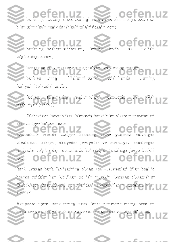 - bankning   huquqiy   shaxs   ekanligi   va   o‘zini-o‘zini   moliya   resurslari
bilan ta'minlashi negizida ishlashi to‘g‘risidagi nizom;
 
- bankning boshqaruv idoralari, ularning tarkibi va   tuzilishi
to‘g‘risidagi nizom;
- bankga qarashli muassasalarning ro‘yxati va ularning maqomi;
- bank va uning filiallarini tashkil etish hamda   ularning
faoliyatini to‘xtatish tartibi;
- faoliyati   to‘g‘risidagi   ma'lumotlarni   matbuotda   e'lon   qilish
majburiyati (tartibi);
- O‘zbekiston Respublikasi Markaziy banki bilan o‘zaro munosabatlari
aks ettirilgan bo‘lishi lozim.
Sherikchilik   asosida   tuzilgan   bankning   ustavi   yuqorida   keltirilgan
talablardan   tashqari,   aksiyador   jamiyatlar   va   mas'uliyati   cheklangan
jamiyatlar   to‘g‘risidagi   qonunlarda   ko‘rsatilgan   talablarga   javob   berishi
lozim.
Bank   ustavga   bank   faoliyatining   o‘ziga   xos   xususiyatlari   bilan   bog‘liq
boshqa   qoidalar   ham   kiritilgan   bo‘lishi   mumkin.   Ustavga   o‘zgartishlar
O‘zbekiston   Respublikasi   qonunlaridagi   o‘zgartishlar   munosabati   bilan
kiritiladi.
Aksiyador   tijorat   banklarining   ustav   fondi   qatnashchilarning   badallari
hisobidan yoki aksiyalar chiqarish va sotish hisobidan vujudga keltiriladi. 