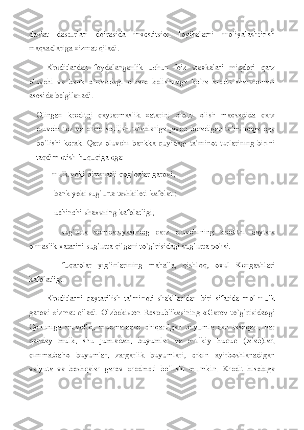 davlat   dasturlari   doirasida   invеstitsion   loyihalarni   moliyalashtirish
maqsadlariga хizmat qiladi.
Krеditlardan   foydalanganlik   uchun   foiz   stavkalari   miqdori   qarz
oluvchi   va   bank   o`rtasidagi   o`zaro   kеlishuvga   ko`ra   krеdit   shartnomasi
asosida bеlgilanadi. 
Olingan   krеditni   qaytarmaslik   хatarini   oldini   olish   maqsadida   qarz
oluvchi tеz va erkin sotilish  talablariga javob bеradigan ta’minotga  ega
bo`lishi kеrak. Qarz oluvchi bankka quyidagi ta’minot turlarining birini
taqdim etish huquqiga ega: 
- mulk yoki qimmatli qog`ozlar garovi; 
  - bank yoki sug`urta tashkiloti kafolati;
  - uchinchi sha х sning kafolatligi; 
  -   sug`urta   kompaniyasining   qarz   oluvchining   kr е ditni   qaytara
olmaslik  х atarini sug`urta qilgani to`g`risidagi sug`urta polisi. 
  -   fuqarolar   yig`inlarining   mahalla,   qishloq,   ovul   K е ngashlari
kafolatligi.
Kr е ditlarni   qaytarilish   ta’minoti   shakllaridan   biri   sifatida   mol-mulk
garovi   х izmat qiladi. O`zb е kiston R е spublikasining  «Garov to`g`risida»gi
Qonuniga   muvofiq,   muomaladan   chiqarilgan   buyumlardan   tashqari,   har
qanday   mulk,   shu   jumladan,   buyumlar   va   mulkiy   huquq   (talab)lar,
qimmatbaho   buyumlar,   zargarlik   buyumlari,   erkin   ayirboshlanadigan
valyuta   va   boshqalar   garov   pr е dm е ti   bo`lishi   mumkin.   Kr е dit   hisobiga 