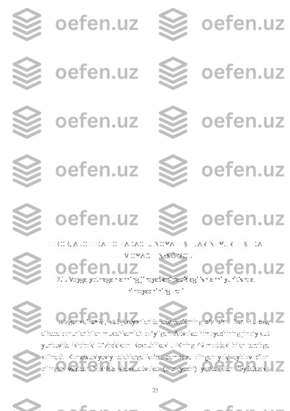 II BОB. АLОHIDА TОIFАDАGI JINOYAT ISHLАRINI YURITISHDА
HIMOYACHINING RОLI
2.1. Vоygа yеtmаgаnlаrning jinoyatlаri hаqidаgi ishlаrni yuritishdа
himоyachining  rоli
Bizga   ma’lumki,   sud   jarayonlarida   advokatlarning   o‘z   o‘rni   bor.   Bu   esa,
albatta qonunlar bilan mustahkamlab qo‘yilgan. Advokat-himoyachining jinoiy sud
yurituvida   ishtiroki   O‘zbekiston   Respublikasi   JPKning   49-moddasi   bilan   tartibga
solinadi.   Konstitutsiyaviy   talablarga   ko‘ra,   qamoqqa   olingan   yoki   ayblov   e’lon
qilingan   vaqtdan   boshlab   shaxs   advokat   (himoyachi)   yordamidan   foydalanish
23 