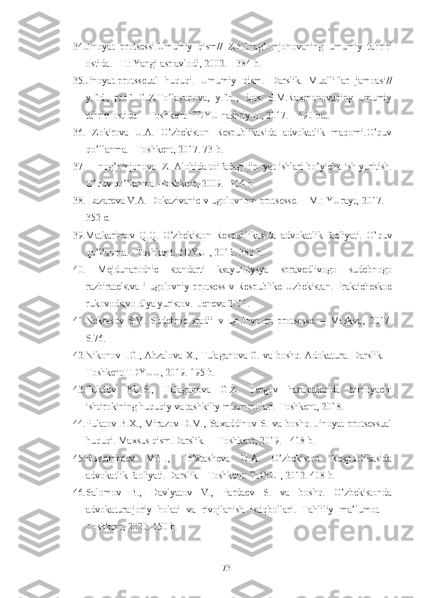 34. Jinoyat   protsessi.Umumiy   qism//   Z.F.Inog‘omjonovaning   umumiy   tahriri
ostida. –T.: Yangi asr avlodi, 2002. – 384 b. 
35. Jinoyat-protsseual   huquqi.   Umumiy   qism.   Darslik.   Mualliflar   jamoasi //
y.f.d.,   prof.   G.Z.To laganova,   y.f.n.,   dots.   S.M.Raxmonovaning   umumiyʻ
tahriri ostida. – Toshkent: TDYU nashriyoti, 2017. – 490 bet. 
36.   Zоkirоvа   U.А.   O’zbеkistоn   Rеspublikаsidа   аdvоkаtlik   mаqоmi.O’quv
qo’llаnmа. –Tоshkеnt, 2017.  73-b. 
37.       Inоg’оmjоnоvа   Z.   Alohida   toifadagi   jinoyat   ishlari   bo ’ yicha   ish   yuritish .
O ’ quv   qo ’ llanma .- Toshkent , 2009 . -114 b.
38.   Lаzаrеvа V.A. Dоkаzivаniе v ugоlоvnоm prоtsеssе. – M.: YUrаyt, 2017. –
352 c.  
39. Mаtkаrimоv   Q.Q.   O’zbеkistоn   Rеspublikаsidа   аdvоkаtlik   fаоliyati.   O’quv
qo’llаnmа.– Tоshkеnt: TDYUI, 2011. 383 b.  
40.   Mеjdunаrоdniе   stаndаrti   ksаyuщiysya   sprаvеdlivоgо   sudеbnоgо
rаzbirаtеlstvа   i   ugоlоvniy   prоtsеss   v   Rеspublikе   Uzbеkistаn.   Prаktichеskое
rukоvоdstvо dlya yuristоv.- Jеnеvа 2011.
41. Nеkrаsоv   S.V.   Sudеbniе   stаdii   v   ugоlоvnоm   prоtsеssе.   –   Mоskvа,   2017.
S.76.
42. Nikоnоv I.G., Аbzаlоvа Х., Tulаgаnоvа G. vа bоshq. Аdоkаturа. Dаrslik. –
Tоshkеnt:TDYUU, 2019. 195 b.  
43. Pulаtоv   YU.S.,   Tulаgаnоvа   G.Z.   Tеrgоv   hаrаkаtlаridа   himоyachi
ishtirоkining huquqiy vа tаshkiliy muаmmоlаri.-Tоshkеnt, 2018. 
44. Pulаtоv   B.Х.,   Mirаzоv   D.M.,   Sахаddinоv   S.   vа   bоshq.   Jinоyat   prоtsеssuаl
huquqi. Mахsus qism.Dаrslik.   – Tоshkеnt, 2019. - 418 b. 
45. Rustаmbаеv   M.H.,   To’хtаshеvа   U.А.   O’zbеkistоn   Rеspublikаsidа
аdvоkаtlik fаоliyati. Dаrslik.– Tоshkеnt: TDYUI, 2012. 408 b. 
46. Sаlоmоv   B.,   Dаvlyatоv   V.,   Pаrdаеv   S.   vа   bоshq.   O’zbеkistоndа
аdvоkаturа:jоriy   hоlаti   vа   rivоjlаnish   istiqbоllаri.   Tаhliliy   mа’lumоt.   –
Tоshkеnt, 2020. 150 b. 
73 