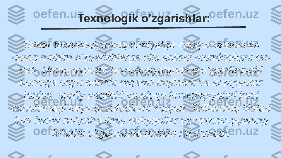 Texnologik o'zgarishlar: 
Toffler texnologiyaning jamiyatga chuqur ta'sirini va 
uning muhim o'zgarishlarga olib kelishi mumkinligini tan 
oldi. Uning axborot texnologiyalarining o'zgartiruvchi 
kuchiga urg'u berishi raqamli inqilobni va kompyuter 
fanlari, sun'iy intellekt va aloqa texnologiyalari kabi 
sohalardagi keyingi yutuqlarni kutgan. Tofflerning fikrlari 
turli fanlar bo'yicha ilmiy tadqiqotlar va texnologiyaning 
ta'sirini o'rganishda muhim rol o'ynadi. 