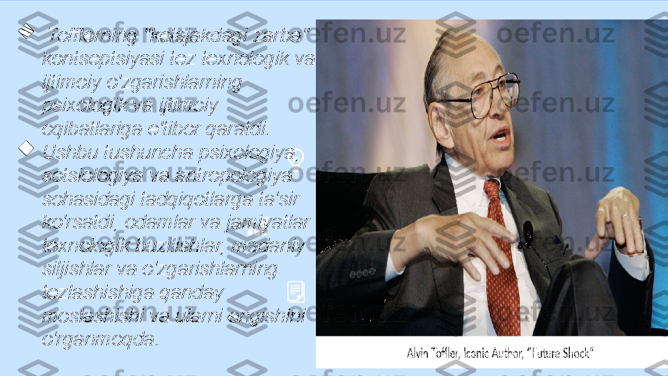 
  Tofflerning "kelajakdagi zarba" 
kontseptsiyasi tez texnologik va 
ijtimoiy o'zgarishlarning 
psixologik va ijtimoiy 
oqibatlariga e'tibor qaratdi. 

Ushbu tushuncha psixologiya, 
sotsiologiya va antropologiya 
sohasidagi tadqiqotlarga ta'sir 
ko'rsatdi, odamlar va jamiyatlar 
texnologik buzilishlar, madaniy 
siljishlar va o'zgarishlarning 
tezlashishiga qanday 
moslashishi va ularni engishini 
o'rganmoqda.  