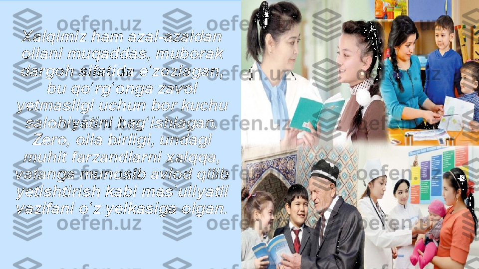 Xalqimiz ham azal-azaldan 
oilani muqaddas, muborak 
dargoh sifatida e zozlagan, ʼ
bu qo rg onga zavol 	
ʻ ʻ
yetmasligi uchun bor kuchu 
salohiyatini bag ishlagan. 	
ʻ
Zero, oila birligi, undagi 
muhit farzandlarni xalqqa, 
vatanga munosib avlod qilib 
yetishtirish kabi mas uliyatli 	
ʼ
vazifani o z yelkasiga olgan.	
ʻ 