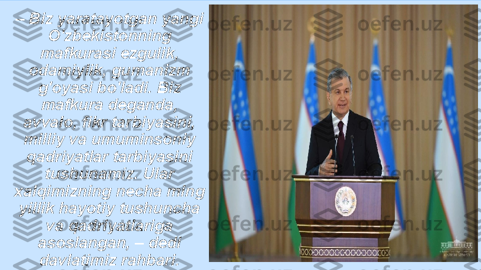 –  Biz yaratayotgan yangi 
O'zbekistonning 
mafkurasi ezgulik, 
odamiylik, gumanizm 
g'oyasi bo'ladi. Biz 
mafkura deganda, 
avvalo, fikr tarbiyasini, 
milliy va umuminsoniy 
qadriyatlar tarbiyasini 
tushunamiz. Ular 
xalqimizning necha ming 
yillik hayotiy tushuncha 
va qadriyatlariga 
asoslangan, – dedi 
davlatimiz rahbari. 