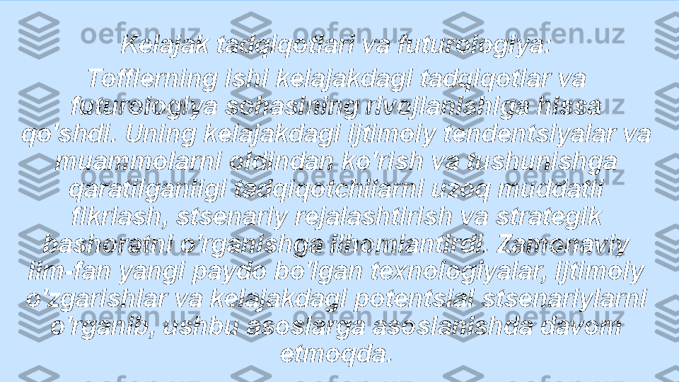 Kelajak tadqiqotlari va futurologiya:
Tofflerning ishi kelajakdagi tadqiqotlar va 
futurologiya sohasining rivojlanishiga hissa 
qo'shdi. Uning kelajakdagi ijtimoiy tendentsiyalar va 
muammolarni oldindan ko'rish va tushunishga 
qaratilganligi tadqiqotchilarni uzoq muddatli 
fikrlash, stsenariy rejalashtirish va strategik 
bashoratni o'rganishga ilhomlantirdi. Zamonaviy 
ilm-fan yangi paydo bo'lgan texnologiyalar, ijtimoiy 
o'zgarishlar va kelajakdagi potentsial stsenariylarni 
o'rganib, ushbu asoslarga asoslanishda davom 
etmoqda. 