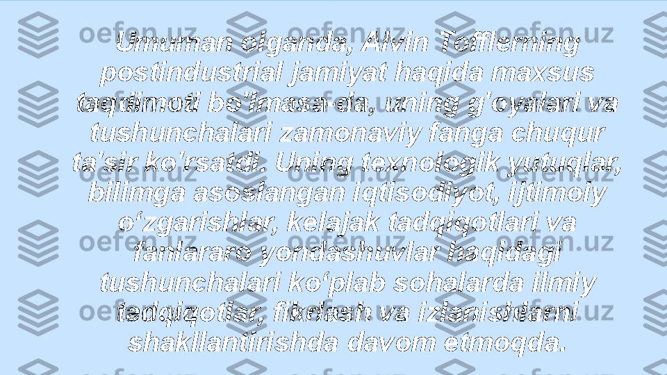 Umuman olganda, Alvin Tofflerning 
postindustrial jamiyat haqida maxsus 
taqdimoti bo'lmasa-da, uning g'oyalari va 
tushunchalari zamonaviy fanga chuqur 
ta'sir ko'rsatdi. Uning texnologik yutuqlar, 
bilimga asoslangan iqtisodiyot, ijtimoiy 
o‘zgarishlar, kelajak tadqiqotlari va 
fanlararo yondashuvlar haqidagi 
tushunchalari ko‘plab sohalarda ilmiy 
tadqiqotlar, fikrlash va izlanishlarni 
shakllantirishda davom etmoqda. 