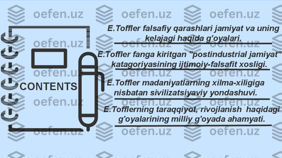 CONTENTS E.Toffler falsafiy qarashlari jamiyat va uning 
kelajagi haqida g'oyalari.
E.Toffler fanga kiritgan "postindustrial jamiyat" 
katagoriyasining ijtimoiy-falsafit xosligi.
E.Tofflerning taraqqiyot, rivojlanish  haqidagi 
g'oyalarining milliy g'oyada ahamyati.E.Toffler madaniyatlarning xilma-xiligiga 
nisbatan sivilizatsiyaviy yondashuvi. 