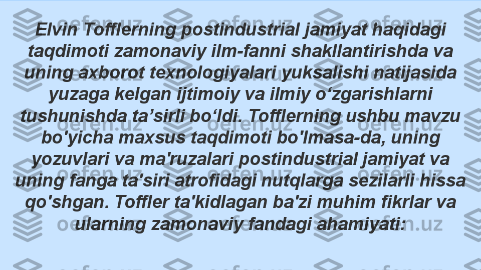 Elvin Tofflerning postindustrial jamiyat haqidagi 
taqdimoti zamonaviy ilm-fanni shakllantirishda va 
uning axborot texnologiyalari yuksalishi natijasida 
yuzaga kelgan ijtimoiy va ilmiy o‘zgarishlarni 
tushunishda ta’sirli bo‘ldi. Tofflerning ushbu mavzu 
bo'yicha maxsus taqdimoti bo'lmasa-da, uning 
yozuvlari va ma'ruzalari postindustrial jamiyat va 
uning fanga ta'siri atrofidagi nutqlarga sezilarli hissa 
qo'shgan. Toffler ta'kidlagan ba'zi muhim fikrlar va 
ularning zamonaviy fandagi ahamiyati: 