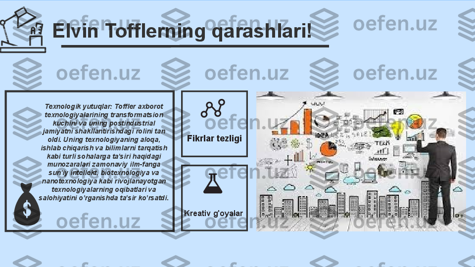 Elvin Tofflerning qarashlari!
Texnologik yutuqlar: Toffler axborot 
texnologiyalarining transformatsion 
kuchini va uning postindustrial 
jamiyatni shakllantirishdagi rolini tan 
oldi. Uning texnologiyaning aloqa, 
ishlab chiqarish va bilimlarni tarqatish 
kabi turli sohalarga ta'siri haqidagi 
munozaralari zamonaviy ilm-fanga 
sun'iy intellekt, biotexnologiya va 
nanotexnologiya kabi rivojlanayotgan 
texnologiyalarning oqibatlari va 
salohiyatini o'rganishda ta'sir ko'rsatdi. Fikrlar tezligi
Kreativ g'oyalar 