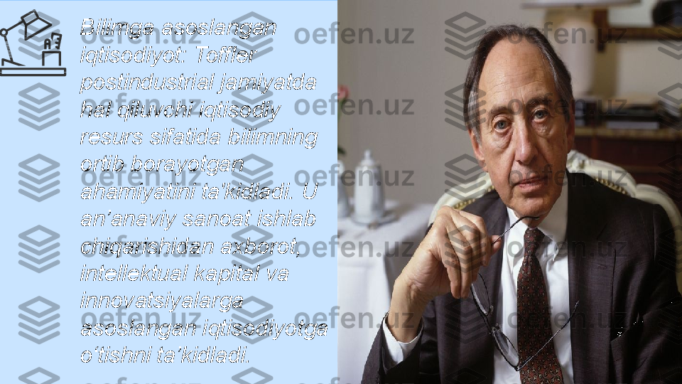 Bilimga asoslangan 
iqtisodiyot: Toffler 
postindustrial jamiyatda 
hal qiluvchi iqtisodiy 
resurs sifatida bilimning 
ortib borayotgan 
ahamiyatini ta'kidladi. U 
an’anaviy sanoat ishlab 
chiqarishidan axborot, 
intellektual kapital va 
innovatsiyalarga 
asoslangan iqtisodiyotga 
o‘tishni ta’kidladi. 