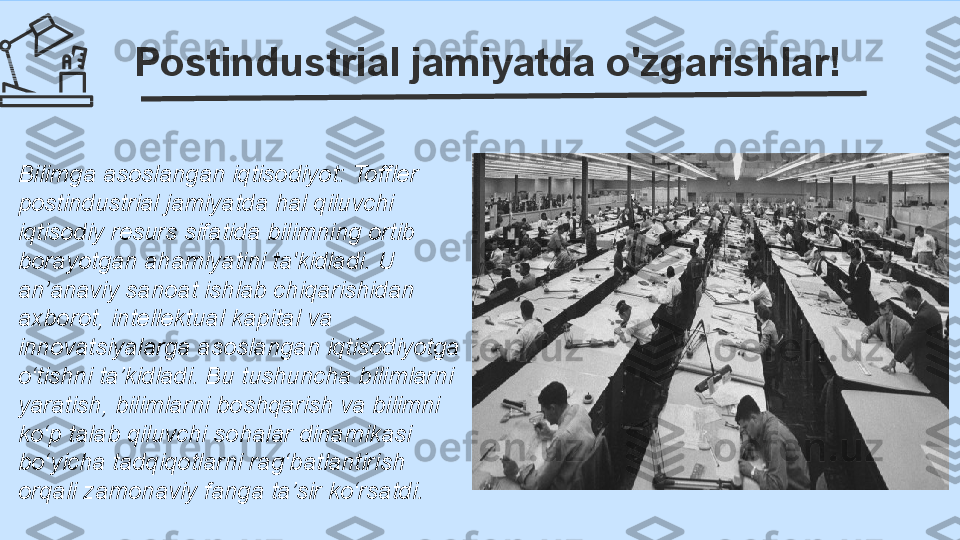 Postindustrial jamiyatda o'zgarishlar!
Bilimga asoslangan iqtisodiyot: Toffler 
postindustrial jamiyatda hal qiluvchi 
iqtisodiy resurs sifatida bilimning ortib 
borayotgan ahamiyatini ta'kidladi. U 
an’anaviy sanoat ishlab chiqarishidan 
axborot, intellektual kapital va 
innovatsiyalarga asoslangan iqtisodiyotga 
o‘tishni ta’kidladi. Bu tushuncha bilimlarni 
yaratish, bilimlarni boshqarish va bilimni 
ko‘p talab qiluvchi sohalar dinamikasi 
bo‘yicha tadqiqotlarni rag‘batlantirish 
orqali zamonaviy fanga ta’sir ko‘rsatdi. 