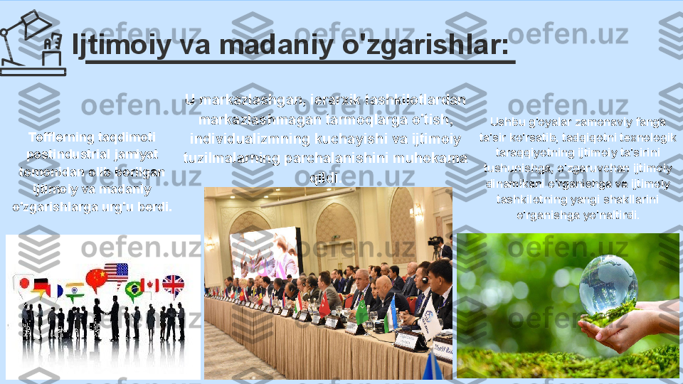 Ijtimoiy va madaniy o'zgarishlar:
Ushbu g'oyalar zamonaviy fanga 
ta'sir ko'rsatib, tadqiqotni texnologik 
taraqqiyotning ijtimoiy ta'sirini 
tushunishga, o'zgaruvchan ijtimoiy 
dinamikani o'rganishga va ijtimoiy 
tashkilotning yangi shakllarini 
o'rganishga yo'naltirdi.U markazlashgan, ierarxik tashkilotlardan 
markazlashmagan tarmoqlarga o'tish, 
individualizmning kuchayishi va ijtimoiy 
tuzilmalarning parchalanishini muhokama 
qildi.Tofflerning taqdimoti 
postindustrial jamiyat 
tomonidan olib borilgan 
ijtimoiy va madaniy 
o'zgarishlarga urg'u berdi. 