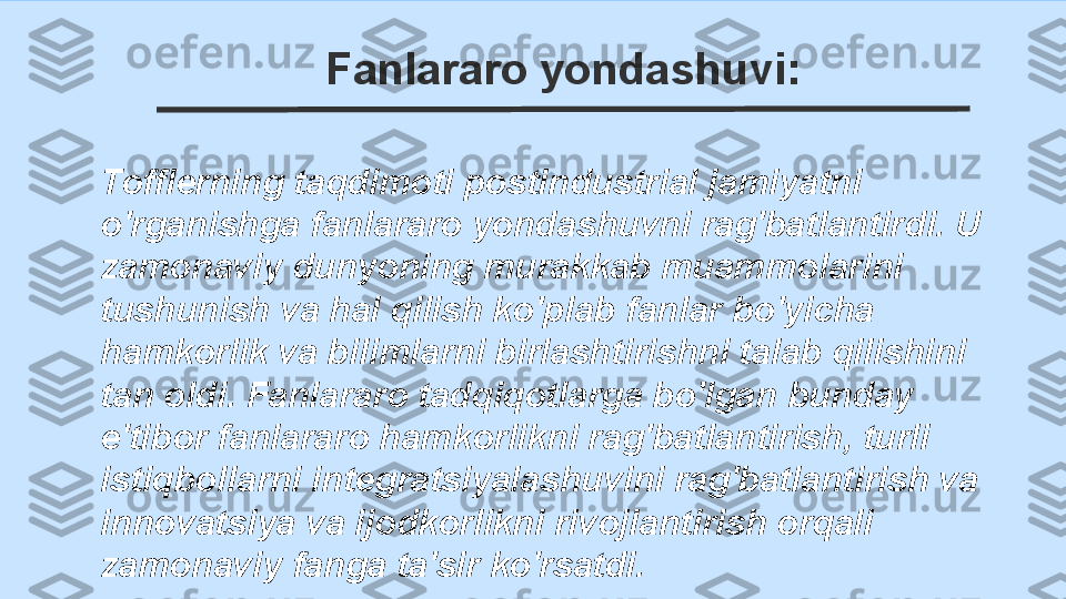 Fanlararo yondashuvi:
Tofflerning taqdimoti postindustrial jamiyatni 
o'rganishga fanlararo yondashuvni rag'batlantirdi. U 
zamonaviy dunyoning murakkab muammolarini 
tushunish va hal qilish ko'plab fanlar bo'yicha 
hamkorlik va bilimlarni birlashtirishni talab qilishini 
tan oldi. Fanlararo tadqiqotlarga bo'lgan bunday 
e'tibor fanlararo hamkorlikni rag'batlantirish, turli 
istiqbollarni integratsiyalashuvini rag'batlantirish va 
innovatsiya va ijodkorlikni rivojlantirish orqali 
zamonaviy fanga ta'sir ko'rsatdi. 