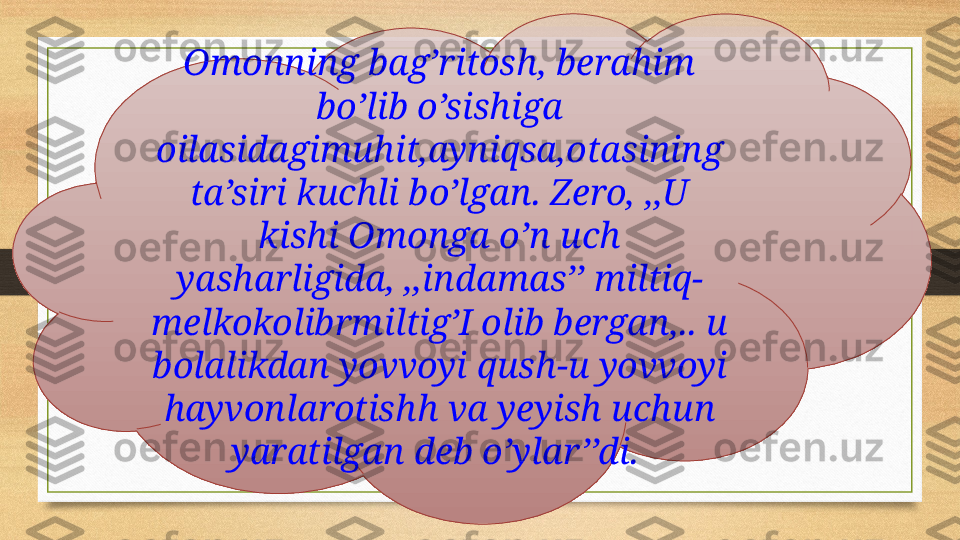 Omonning bag’ritosh, berahim 
bo’lib o’sishiga 
oilasidagimuhit,ayniqsa,otasining 
ta’siri kuchli bo’lgan. Zero, ,,U 
kishi Omonga o’n uch 
yasharligida, ,,indamas’’ miltiq-
melkokolibrmiltig’I olib bergan,.. u 
bolalikdan yovvoyi qush-u yovvoyi 
hayvonlarotishh va yeyish uchun 
yaratilgan deb o’ylar’’di.  