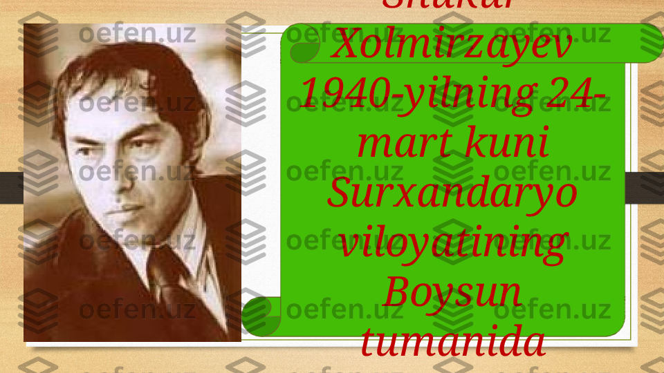 Shukur 
Xolmirzayev 
1940-yilning 24-
mart kuni 
Surxandaryo 
viloyatining 
Boysun 
tumanida 
tug’ilgan. 