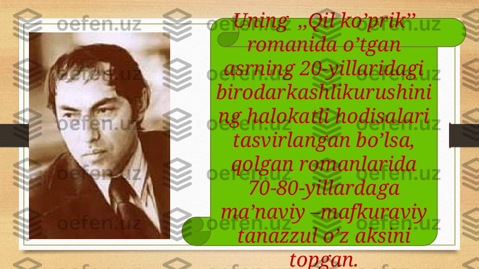 Uning  ,,Qil ko’prik’’ 
romanida o’tgan 
asrning 20-yillaridagi 
birodarkashlikurushini
ng halokatli hodisalari 
tasvirlangan bo’lsa, 
qolgan romanlarida 
70-80-yillardaga 
ma’naviy –mafkuraviy 
tanazzul o’z aksini 
topgan. 