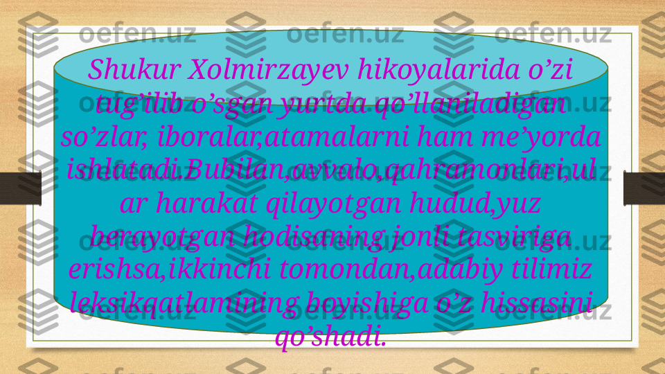 Shukur Xolmirzayev hikoyalarida o’zi 
tug’ilib o’sgan yurtda qo’llaniladigan 
so’zlar, iboralar,atamalarni ham me’yorda 
ishlatadi.Bubilan,avvalo,qahramonlari,ul
ar harakat qilayotgan hudud,yuz 
berayotgan hodisaning jonli tasviriga 
erishsa,ikkinchi tomondan,adabiy tilimiz 
leksikqatlamining boyishiga o’z hissasini 
qo’shadi. 