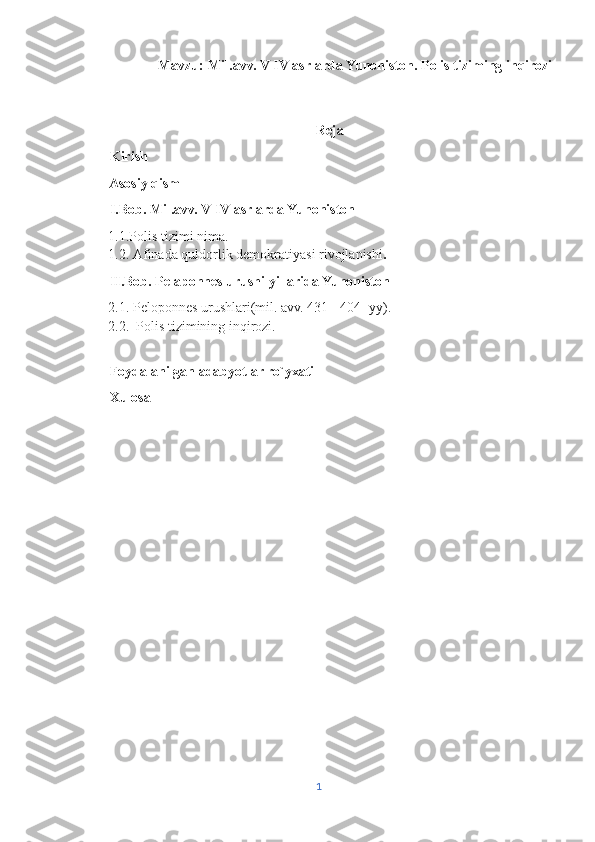                     Mavzu:  Mil.avv. V-IV asrlarda Yunoniston. Polis tiziming inqirozi
                                               
                                                                  Reja
       Kirish
       Asosiy qism
       I.Bob. Mil.avv. V-IV asrlarda Yunoniston 
1.1.Polis tizimi nima.
1.2.   Afinada quldorlik demokratiyasi rivojlanishi .
       II.Bob. Pelaponnes urushi yillarida Yunoniston 
2.1. Peloponnes urushlari(mil. avv. 431 - 404 -yy).
2.2.  Polis tizimining inqirozi.
       Foydalanilgan adabyotlar ro`yxati 
       Xulosa    
1 