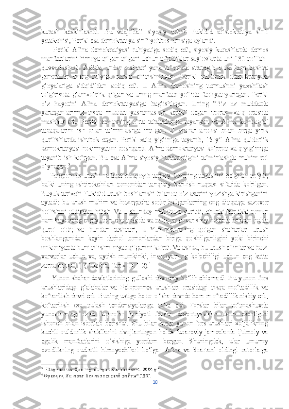 kurash   keskinlashdi.   Bu   vaajribali   siyosiy   arbob   Fukidid   aristokratiya   sinfi
yetakchisi, Perikl esa demokratiya sinfi yo'tboshchisiga aylandi.
        Perikl   Afina   demokratiyasi   ruhiyatiga   sodiq   edi,   siyosiy   kurashlarda   demos
manfaatlarini himoya qilgan qilgani uchun afmaliklar saylovlarda uni 180 qo‘llab-
quvvatlashadi.   Aslida,   undan   tashqari   yana   to‘qqizta   strateg   b   o   isa   ham   boshqa
generallar   uning   ra’yiga   qarshi   chiqishmagan.   Perikl   quldorlik   demokratiyasi
g‘oyalariga   sidqidildan   sodiq   edi.   U   Afma   demosining   turmushini   yaxshilash
to‘g‘risida   g‘amxo‘rlik   qilgan   va   uning   manfaati   yo‘lida   faoliyat   yuritgan.   Perikl
o‘z   hayotini   Afma   demokratiyasiga   bag‘ishlagan.   Uning   “Biz   oz   muddatda
yaratganlarimiz   qisqa   muddat   yashamasligi   kerak”   degan   iborasi   xalq   orasida
mashhur   edi.   Perikl   demosning   o‘rta   tabaqalariga   tayangan   va   Afma   kambag‘al
tabaqalarini   ish   bilan   ta’minlashga   intilgan.   U   shahar   aholisi   bilan   birga   yirik
qurilishlarda   ishtirok   etgan.   Perikl   xalq   yig‘iniga   tayanib,   15   yil   Afma   quldorlik
demokratiyasi hokimiyatini boshqardi. Afma demokratiyasi ko‘proq xalq yig‘iniga
tayanib   ish   ko‘rgan.   Bu   esa   Afma   siyosiy   barqarorligini   ta’minlashda   muhim   rol
o‘ynagan. 3
       Peloponnes urushi nafaqat bu ajoyib tarixiy davrning tugashini belgilab qo'ydi,
balki   uning   ishtirokchilari   tomonidan   tanqidiy   burilish   nuqtasi   sifatida   ko'rilgan.
Buyuk tarixchi Fukidid urush boshlanishi bilanoq o‘z asarini yozishga kirishganini
aytadi:   bu  urush   muhim   va  hozirgacha   sodir   bo'lganlarning  eng   diqqatga  sazovor
bo'lishini   oldindan  bilish.  Va   u  shunday   mulohaza   yuritdi,   chunki   har   ikki   tomon
ham hayotning eng yuqori cho'qqisida va to'liq jangovar shay holatda bo'lgan holda
qurol   oldi;   va   bundan   tashqari,   u   Yunonistonning   qolgan   shaharlari   urush
boshlanganidan   keyin   darhol   tomonlardan   biriga   qo'shilganligini   yoki   birinchi
imkoniyatda buni qilishni niyat qilganini ko'rdi. Va aslida, bu urush ellinlar va ba'zi
varvarlar   uchun   va,   aytish   mumkinki,   insoniyatning   ko'pchiligi   uchun   eng   katta
zarba bo'ldi [1] (Fukidid, Tarix I.1.1-2). 4
         Yunon shahar-davlatlarining gullashi davomiy bo‘lib chiqmadi. Bu yunon-fors
urushlaridagi   g‘alabalar   va   Peloponnes   urushlari   orasidagi   qisqa   mo‘tadillik   va
ko‘tarilish davri edi. Buning ustiga hatto o ‘sha davrda ham m o‘tadillik nisbiy edi,
ko‘tarilish   esa   qulash   tendensiyalariga   to‘la   edi.   Forslar   bilan   to‘qnashuvda
yunonlaming   ozod   fuqarolar   jamiyati   forslar   despotiyasidan   ustun   ekanligini
ishonch  bilan  isbotlab   berishdi.   Shu  bilan  birga  yunon-fors  urushlari   xo‘jalikning
kuchli   quldorlik   shakllarini   rivojlantirgan   holda   fuqaroviy   jamoalarda   ijtimoiy   va
egalik   manfaatlarini   o‘sishiga   yordam   bergan.   Shuningdek,   ular   umumiy
ozodlikning   qudratli   himoyachilari   bo‘lgan  Afina   va   Spartani   oldingi   qatorlarga
3
 F.Boynazarov. Qadimgi dunyo tarixi.Toshkent. 2004 yil.
4
  Фукидид.История Пелопонесской войны".1991
10 