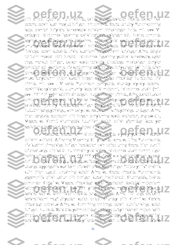 olib   chiqdi.   Qadimgi   Yunonistonda,   aslida   shahar   davlatlar   orasida   asosan   ikki
qarama-qarshi  kuch mavjud bo‘lgan. Bir tomonda Sparta Janubiy Yunonistonning
katta   qismlari   bo‘yicha   konservativ   polislami   birlashtirgan   holda   mil.   avv.   VI
asrdayoq   Peloponnes   ligasining   tashkilotchisiga   aylangan   edi.   Boshqa   tomonda
keyingi   yuz   yillikdagi   yirik   birlashma   -   Delos,   yoki   savdo   aloqalari   jihatida
umumiylashgan   dengizbo‘yi   va   orol   polislarining   katta   qismini   birlashtirgan   va
forslarga   qarshi   kurashda   o‘sha   kuchlami   birlashtirishni   ko‘zlagan  Afma   dengiz
ittifoqini   mavqei   ortib   borardi.   Peloponnes   ligasining   yadrosi   konservativ,   agrar
tipga   mansub   bo‘lgan,   asosan   savdo-iqtisodiy   aloqalarga   moslashgan   doriylar
jamoalari edi. Har jamoa o‘z sardorining tashabbusiga bo‘ysungan 181 holda ta’sir
doirasini   saqlab   qolish   va   kengaytirishga   intilgan   va   raqobatchi   guruhlar
muvaffaqiyatlarini   obdon   kuzatib   borgan.   Ikki   ittifoq   o‘rtasidagi   bu   raqobat-   o‘z
o‘rnida   mil.   avv   .   V   asrda   Yunoniston   jamiyatida   shunday   siyosiy   qarama-
qarshilikka   aylanganki,   u   umumiy   katta   ichki   mojaroni,   Peloponnes   urushi   (mil.
avv . 431-404-yy)ni keltirib chiqargan. Bunda birinchi o‘rinda, Afma tashabbuskor
tomon   sifatida   namoyon   bo‘ladi.   Tez   rivojlanib   borayotgan   iqtisodiyot   va   unga
asoslangan   ijtirnoiy   harakatlarga   bo‘lgan   ehtiyoj   afinaliklami   o‘z   ta’sir   doirasini,
hududini kengaytirishga, xom-ashyo va resurslarini ko‘paytirishga undagan. Afma
bilan   dengizda   raqobatini   olib   borgan   doriylaming   savdo   shaharlari,   eng   aw   alo,
Megara   va   Korinf,   shuningdek   butunlikni   saqlab   qolish   g‘amidagi   katta   yer
egalarining barchalari Spartaga murojaat qilishardi.
          O‘z   navbatida   Sparta   ham   Peloponnes   ligasida   siyosiy   yaxlitlikni   saqlab
qolishni  xohlardi. Afinaning  V asming 50-  yillarida Istma va 0 ‘rta Yunonistonda
o‘z   kuchini   o‘matishga   bo‘lgan   harakatlari   oxir   oqibat   uning   Sparta   bilan   qurolli
to‘qnashuviga olib keldi. Bu birinchi yoki kichik Peloponnes urushi nomini olgan
harbiy to‘qnashuvlar (mil. avv. 457-446-yy. ) o‘ziga xos kuchlarni sinash voqeasi
bo‘ldi.   U   ikki   tomonga   ham   muvaffaqiyat   keltirmadi;   shunchaki   navbatdagi
urushga tayyorgarlik vazifasini o‘tovchi qisqa vaqt bo‘lgan “Olttiz yillik” tinchlik
sulhi   bilan   tugadi.   Urushning   sababi   Afma   va   Sparta   o‘rtasida   Yunonistonda
gegemonlik   qilish   uchun   olib   borilgan   kurash   hisoblanadi.   Shuningdek,   boshqa
tomondan   Korinf   va   Megara   o‘rtasidagi   savdo   raqobatlari   dastlabki   mojarolami
keltirib   chiqargan   edi.   mil.   avv.   433-   yilda   Kerkira   va   materik   orasidagi   havzada
kerkiraliklar   va   korinfliklar   o‘rtasida   jang   bo‘lganda   Afma   floti   unga   aralashib
kerkiraliklami   mag‘lubiyatdan   saqlab   qoladi.   Shunday   qilib   Korinf   va   Kerkira
o‘rtasidagi   tortishuv  Afma   va   Korinfning   bir-biriga   qarshi   qurollanishiga   sabab
bo‘lgan. Bu orada Xalkidika yarimorolidagi Potideya tufayli ikkinchi mojaro kelib
chiqdi.   Korinfliklar   tomonidan   asos   solingan   Potideya   Afma   dengiz   ittifoqi
tarkibiga   kirgan.   mil.   avv.   430-yillarda   afinaliklar   tomonidan   ittifoq   to‘lovi
11 